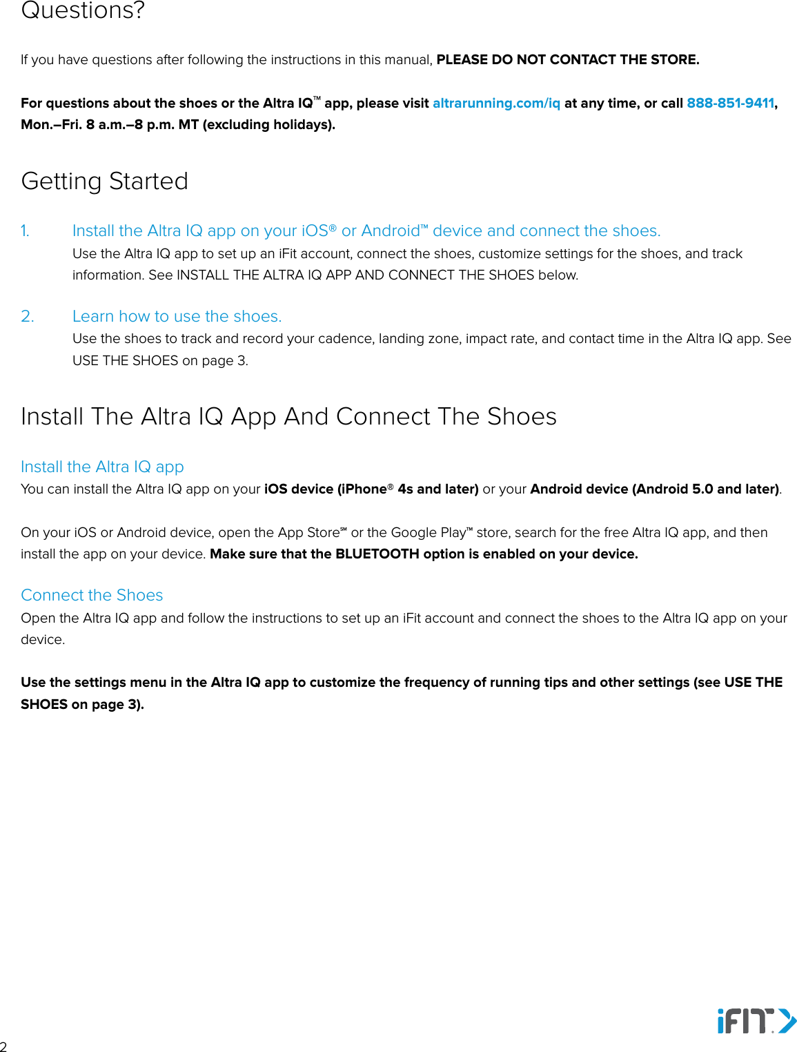 21.   Install the Altra IQ app on your iOS® or Android™ device and connect the shoes.   Use the Altra IQ app to set up an iFit account, connect the shoes, customize settings for the shoes, and track information. See INSTALL THE ALTRA IQ APP AND CONNECT THE SHOES below.2.   Learn how to use the shoes.    Use the shoes to track and record your cadence, landing zone, impact rate, and contact time in the Altra IQ app. See USE THE SHOES on page 3.Getting StartedIf you have questions after following the instructions in this manual, PLEASE DO NOT CONTACT THE STORE. For questions about the shoes or the Altra IQ™ app, please visit altrarunning.com/iq at any time, or call 888-851-9411, Mon.–Fri. 8 a.m.–8 p.m. MT (excluding holidays).Questions?Install the Altra IQ appYou can install the Altra IQ app on your iOS device (iPhone® 4s and later) or your Android device (Android 5.0 and later).On your iOS or Android device, open the App Store℠ or the Google Play™ store, search for the free Altra IQ app, and then install the app on your device. Make sure that the BLUETOOTH option is enabled on your device. Connect the ShoesOpen the Altra IQ app and follow the instructions to set up an iFit account and connect the shoes to the Altra IQ app on your device. Use the settings menu in the Altra IQ app to customize the frequency of running tips and other settings (see USE THE SHOES on page 3).Install The Altra IQ App And Connect The Shoes