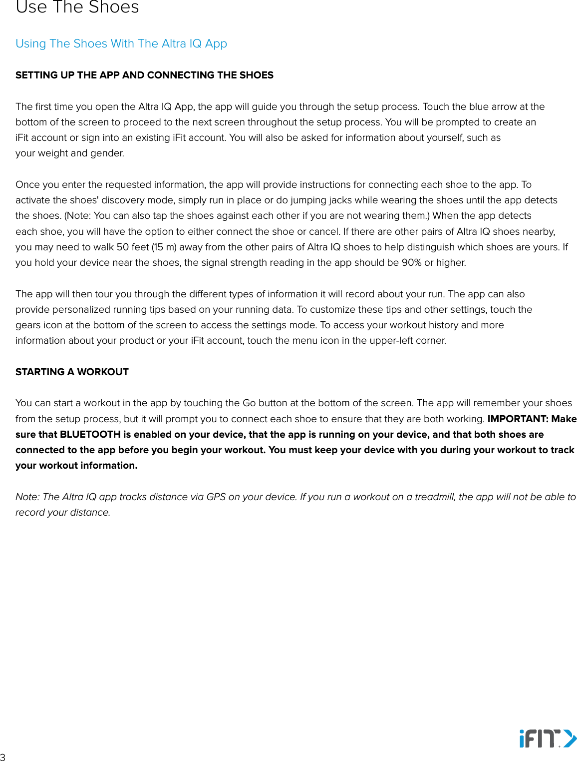 3Use The ShoesUsing The Shoes With The Altra IQ AppSETTING UP THE APP AND CONNECTING THE SHOESThe ﬁrst time you open the Altra IQ App, the app will guide you through the setup process. Touch the blue arrow at the bottom of the screen to proceed to the next screen throughout the setup process. You will be prompted to create an iFit account or sign into an existing iFit account. You will also be asked for information about yourself, such as your weight and gender. Once you enter the requested information, the app will provide instructions for connecting each shoe to the app. To activate the shoes&apos; discovery mode, simply run in place or do jumping jacks while wearing the shoes until the app detectsthe shoes. (Note: You can also tap the shoes against each other if you are not wearing them.) When the app detectseach shoe, you will have the option to either connect the shoe or cancel. If there are other pairs of Altra IQ shoes nearby,you may need to walk 50 feet (15 m) away from the other pairs of Altra IQ shoes to help distinguish which shoes are yours. If you hold your device near the shoes, the signal strength reading in the app should be 90% or higher.The app will then tour you through the dierent types of information it will record about your run. The app can also provide personalized running tips based on your running data. To customize these tips and other settings, touch the gears icon at the bottom of the screen to access the settings mode. To access your workout history and more information about your product or your iFit account, touch the menu icon in the upper-left corner.STARTING A WORKOUTYou can start a workout in the app by touching the Go button at the bottom of the screen. The app will remember your shoesfrom the setup process, but it will prompt you to connect each shoe to ensure that they are both working. IMPORTANT: Make sure that BLUETOOTH is enabled on your device, that the app is running on your device, and that both shoes are connected to the app before you begin your workout. You must keep your device with you during your workout to trackyour workout information. Note: The Altra IQ app tracks distance via GPS on your device. If you run a workout on a treadmill, the app will not be able to record your distance.