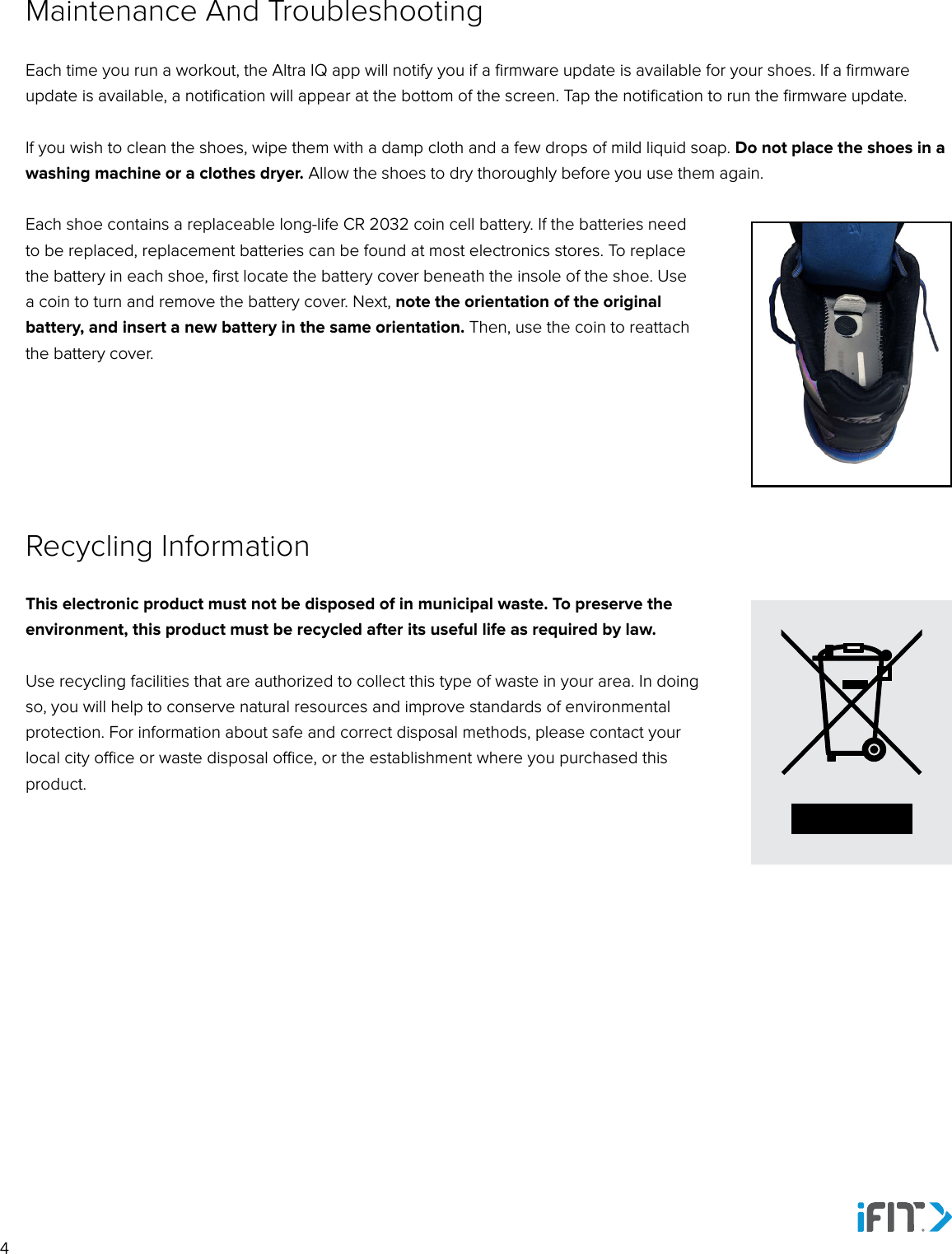 4Each time you run a workout, the Altra IQ app will notify you if a ﬁrmware update is available for your shoes. If a ﬁrmware update is available, a notiﬁcation will appear at the bottom of the screen. Tap the notiﬁcation to run the ﬁrmware update.If you wish to clean the shoes, wipe them with a damp cloth and a few drops of mild liquid soap. Do not place the shoes in a washing machine or a clothes dryer. Allow the shoes to dry thoroughly before you use them again. Each shoe contains a replaceable long-life CR 2032 coin cell battery. If the batteries need to be replaced, replacement batteries can be found at most electronics stores. To replace the battery in each shoe, ﬁrst locate the battery cover beneath the insole of the shoe. Use a coin to turn and remove the battery cover. Next, note the orientation of the original battery, and insert a new battery in the same orientation. Then, use the coin to reattach the battery cover.Maintenance And TroubleshootingThis electronic product must not be disposed of in municipal waste. To preserve the environment, this product must be recycled after its useful life as required by law. Use recycling facilities that are authorized to collect this type of waste in your area. In doing so, you will help to conserve natural resources and improve standards of environmental protection. For information about safe and correct disposal methods, please contact your local city oce or waste disposal oce, or the establishment where you purchased this product.Recycling Information