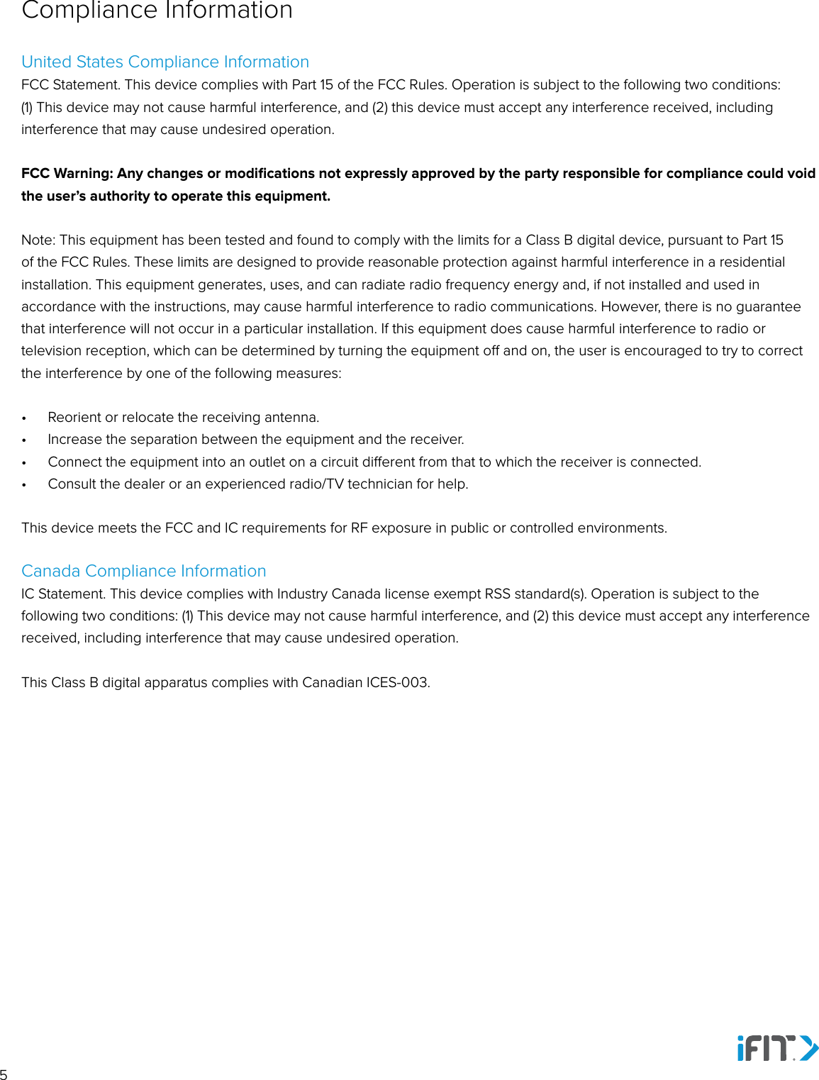 5United States Compliance InformationFCC Statement. This device complies with Part 15 of the FCC Rules. Operation is subject to the following two conditions: (1) This device may not cause harmful interference, and (2) this device must accept any interference received, including interference that may cause undesired operation. FCC Warning: Any changes or modiﬁcations not expressly approved by the party responsible for compliance could void the user’s authority to operate this equipment. Note: This equipment has been tested and found to comply with the limits for a Class B digital device, pursuant to Part 15 of the FCC Rules. These limits are designed to provide reasonable protection against harmful interference in a residential installation. This equipment generates, uses, and can radiate radio frequency energy and, if not installed and used in accordance with the instructions, may cause harmful interference to radio communications. However, there is no guarantee that interference will not occur in a particular installation. If this equipment does cause harmful interference to radio or television reception, which can be determined by turning the equipment o and on, the user is encouraged to try to correct the interference by one of the following measures: •  Reorient or relocate the receiving antenna. •  Increase the separation between the equipment and the receiver.•  Connect the equipment into an outlet on a circuit dierent from that to which the receiver is connected.•  Consult the dealer or an experienced radio/TV technician for help.This device meets the FCC and IC requirements for RF exposure in public or controlled environments.Canada Compliance InformationIC Statement. This device complies with Industry Canada license exempt RSS standard(s). Operation is subject to the following two conditions: (1) This device may not cause harmful interference, and (2) this device must accept any interference received, including interference that may cause undesired operation. This Class B digital apparatus complies with Canadian ICES-003.Compliance Information