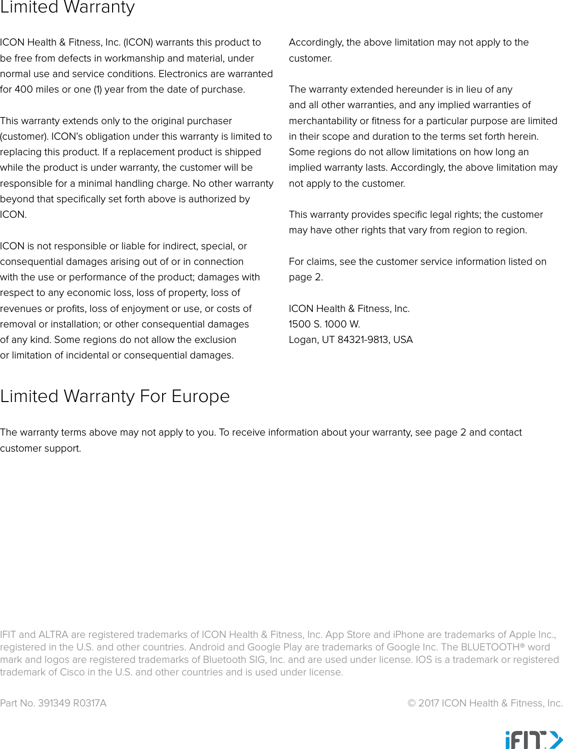 Part No. 391349 R0317A  © 2017 ICON Health &amp; Fitness, Inc.ICON Health &amp; Fitness, Inc. (ICON) warrants this product to be free from defects in workmanship and material, under normal use and service conditions. Electronics are warranted for 400 miles or one (1) year from the date of purchase. This warranty extends only to the original purchaser (customer). ICON’s obligation under this warranty is limited to replacing this product. If a replacement product is shipped while the product is under warranty, the customer will be responsible for a minimal handling charge. No other warranty beyond that speciﬁcally set forth above is authorized by ICON.ICON is not responsible or liable for indirect, special, or consequential damages arising out of or in connection with the use or performance of the product; damages with respect to any economic loss, loss of property, loss of revenues or proﬁts, loss of enjoyment or use, or costs of removal or installation; or other consequential damages of any kind. Some regions do not allow the exclusion or limitation of incidental or consequential damages. Accordingly, the above limitation may not apply to the customer.The warranty extended hereunder is in lieu of any and all other warranties, and any implied warranties of merchantability or ﬁtness for a particular purpose are limited in their scope and duration to the terms set forth herein. Some regions do not allow limitations on how long an implied warranty lasts. Accordingly, the above limitation may not apply to the customer.This warranty provides speciﬁc legal rights; the customer may have other rights that vary from region to region.For claims, see the customer service information listed on page 2.ICON Health &amp; Fitness, Inc.1500 S. 1000 W. Logan, UT 84321-9813, USAThe warranty terms above may not apply to you. To receive information about your warranty, see page 2 and contact customer support.Limited WarrantyLimited Warranty For EuropeIFIT and ALTRA are registered trademarks of ICON Health &amp; Fitness, Inc. App Store and iPhone are trademarks of Apple Inc., registered in the U.S. and other countries. Android and Google Play are trademarks of Google Inc. The BLUETOOTH® word mark and logos are registered trademarks of Bluetooth SIG, Inc. and are used under license. IOS is a trademark or registered trademark of Cisco in the U.S. and other countries and is used under license. 