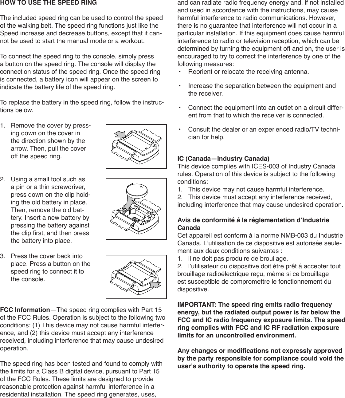 HOW TO USE THE SPEED RINGThe included speed ring can be used to control the speed of the walking belt. The speed ring functions just like the Speed increase and decrease buttons, except that it can-not be used to start the manual mode or a workout.To connect the speed ring to the console, simply press a button on the speed ring. The console will display the connection status of the speed ring. Once the speed ring is connected, a battery icon will appear on the screen to indicate the battery life of the speed ring.To replace the battery in the speed ring, follow the instruc-tions below.1.   Remove the cover by press-ing down on the cover in the direction shown by the arrow. Then, pull the cover off the speed ring.2.   Using a small tool such as a pin or a thin screwdriver, press down on the clip hold-ing the old battery in place. Then, remove the old bat-tery. Insert a new battery by pressing the battery against the clip first, and then press the battery into place.3.   Press the cover back into place. Press a button on the speed ring to connect it to the console.FCC Information—The speed ring complies with Part 15 of the FCC Rules. Operation is subject to the following two conditions: (1) This device may not cause harmful interfer-ence, and (2) this device must accept any interference received, including interference that may cause undesired operation.The speed ring has been tested and found to comply with the limits for a Class B digital device, pursuant to Part 15 of the FCC Rules. These limits are designed to provide reasonable protection against harmful interference in a residential installation. The speed ring generates, uses, and can radiate radio frequency energy and, if not installed and used in accordance with the instructions, may cause harmful interference to radio communications. However, there is no guarantee that interference will not occur in a particular installation. If this equipment does cause harmful interference to radio or television reception, which can be determined by turning the equipment off and on, the user is encouraged to try to correct the interference by one of the following measures:•   Reorient or relocate the receiving antenna.•    Increase the separation between the equipment and the receiver.•    Connect the equipment into an outlet on a circuit differ-ent from that to which the receiver is connected.•    Consult the dealer or an experienced radio/TV techni-cian for help.IC (Canada—Industry Canada)This device complies with ICES-003 of Industry Canada rules. Operation of this device is subject to the following conditions:1.  This device may not cause harmful interference.2.  This device must accept any interference received, including interference that may cause undesired operation.Avis de conformité á la réglementation d’Industrie CanadaCet appareil est conform á la norme NMB-003 du Industrie Canada. L’utilisation de ce dispositive est autorisée seule-ment aux deux conditions suivantes :1.  il ne doit pas produire de brouilage.2.  l’utilisateur du dispositive doit étre prêt á accepter tout brouillage radioélectrique reçu, méme si ce brouillage est susceptible de compromettre le fonctionnement du dispositive.IMPORTANT: The speed ring emits radio frequency energy, but the radiated output power is far below the FCC and IC radio frequency exposure limits. The speed ring complies with FCC and IC RF radiation exposure limits for an uncontrolled environment.Any changes or modifications not expressly approved by the party responsible for compliance could void the user’s authority to operate the speed ring.