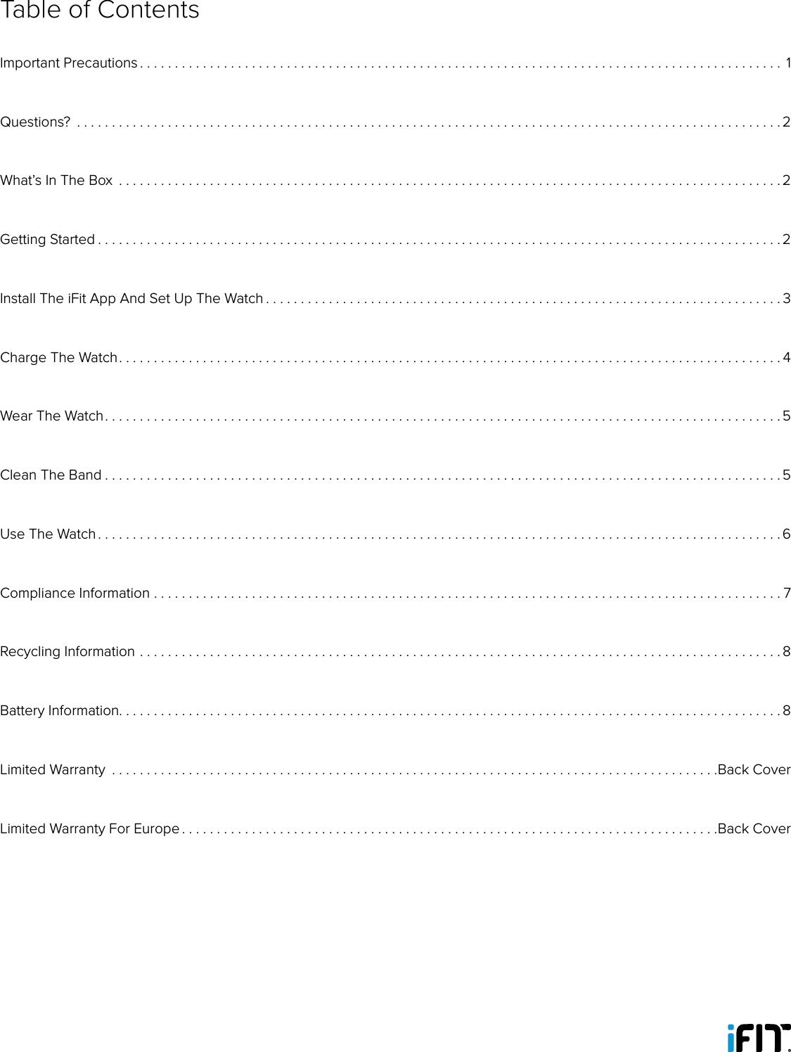 Table of ContentsImportant Precautions ............................................................................................ 1Questions?  .....................................................................................................2What’s In The Box  ...............................................................................................2Getting Started . . . . . . . . . . . . . . . . . . . . . . . . . . . . . . . . . . . . . . . . . . . . . . . . . . . . . . . . . . . . . . . . . . . . . . . . . . . . . . . . . . . . . . . . . . . . . . . . . . 2Install The iFit App And Set Up The Watch . . . . . . . . . . . . . . . . . . . . . . . . . . . . . . . . . . . . . . . . . . . . . . . . . . . . . . . . . . . . . . . . . . . . . . . . . . 3Charge The Watch. . . . . . . . . . . . . . . . . . . . . . . . . . . . . . . . . . . . . . . . . . . . . . . . . . . . . . . . . . . . . . . . . . . . . . . . . . . . . . . . . . . . . . . . . . . . . . . 4Wear The Watch. . . . . . . . . . . . . . . . . . . . . . . . . . . . . . . . . . . . . . . . . . . . . . . . . . . . . . . . . . . . . . . . . . . . . . . . . . . . . . . . . . . . . . . . . . . . . . . . .5Clean The Band . . . . . . . . . . . . . . . . . . . . . . . . . . . . . . . . . . . . . . . . . . . . . . . . . . . . . . . . . . . . . . . . . . . . . . . . . . . . . . . . . . . . . . . . . . . . . . . . . 5Use The Watch . . . . . . . . . . . . . . . . . . . . . . . . . . . . . . . . . . . . . . . . . . . . . . . . . . . . . . . . . . . . . . . . . . . . . . . . . . . . . . . . . . . . . . . . . . . . . . . . . . 6Compliance Information ..........................................................................................7Recycling Information ............................................................................................8Battery Information. . . . . . . . . . . . . . . . . . . . . . . . . . . . . . . . . . . . . . . . . . . . . . . . . . . . . . . . . . . . . . . . . . . . . . . . . . . . . . . . . . . . . . . . . . . . . . . 8Limited Warranty  .......................................................................................Back CoverLimited Warranty For Europe . . . . . . . . . . . . . . . . . . . . . . . . . . . . . . . . . . . . . . . . . . . . . . . . . . . . . . . . . . . . . . . . . . . . . . . . . . . . .Back Cover