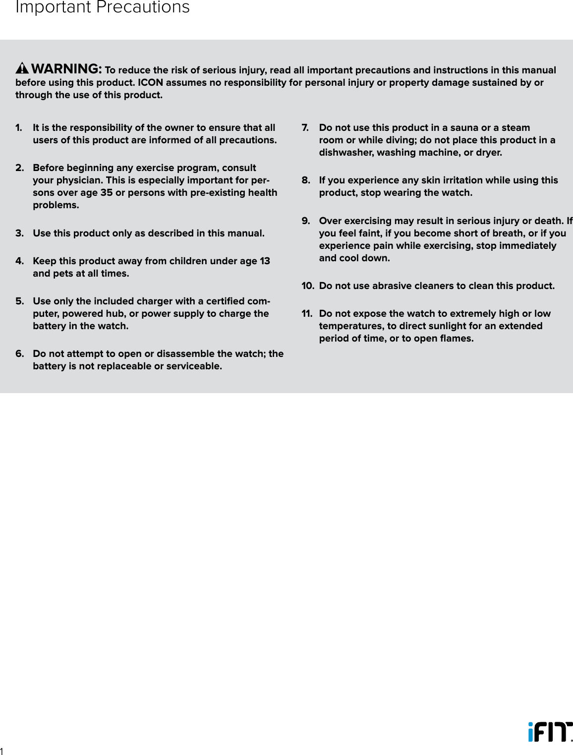 11.  It is the responsibility of the owner to ensure that all users of this product are informed of all precautions. 2.  Before beginning any exercise program, consult your physician. This is especially important for per-sons over age 35 or persons with pre-existing health problems. 3.  Use this product only as described in this manual.4.  Keep this product away from children under age 13 and pets at all times.5.  Use only the included charger with a certified com-puter, powered hub, or power supply to charge the battery in the watch.6.  Do not attempt to open or disassemble the watch; the battery is not replaceable or serviceable.7.  Do not use this product in a sauna or a steam room or while diving; do not place this product in a dishwasher, washing machine, or dryer.8.  If you experience any skin irritation while using this product, stop wearing the watch.9.  Over exercising may result in serious injury or death. If you feel faint, if you become short of breath, or if you experience pain while exercising, stop immediately and cool down.10.  Do not use abrasive cleaners to clean this product.11.  Do not expose the watch to extremely high or low temperatures, to direct sunlight for an extended period of time, or to open flames.      WARNING: To reduce the risk of serious injury, read all important precautions and instructions in this manual before using this product. ICON assumes no responsibility for personal injury or property damage sustained by or through the use of this product.Important Precautions