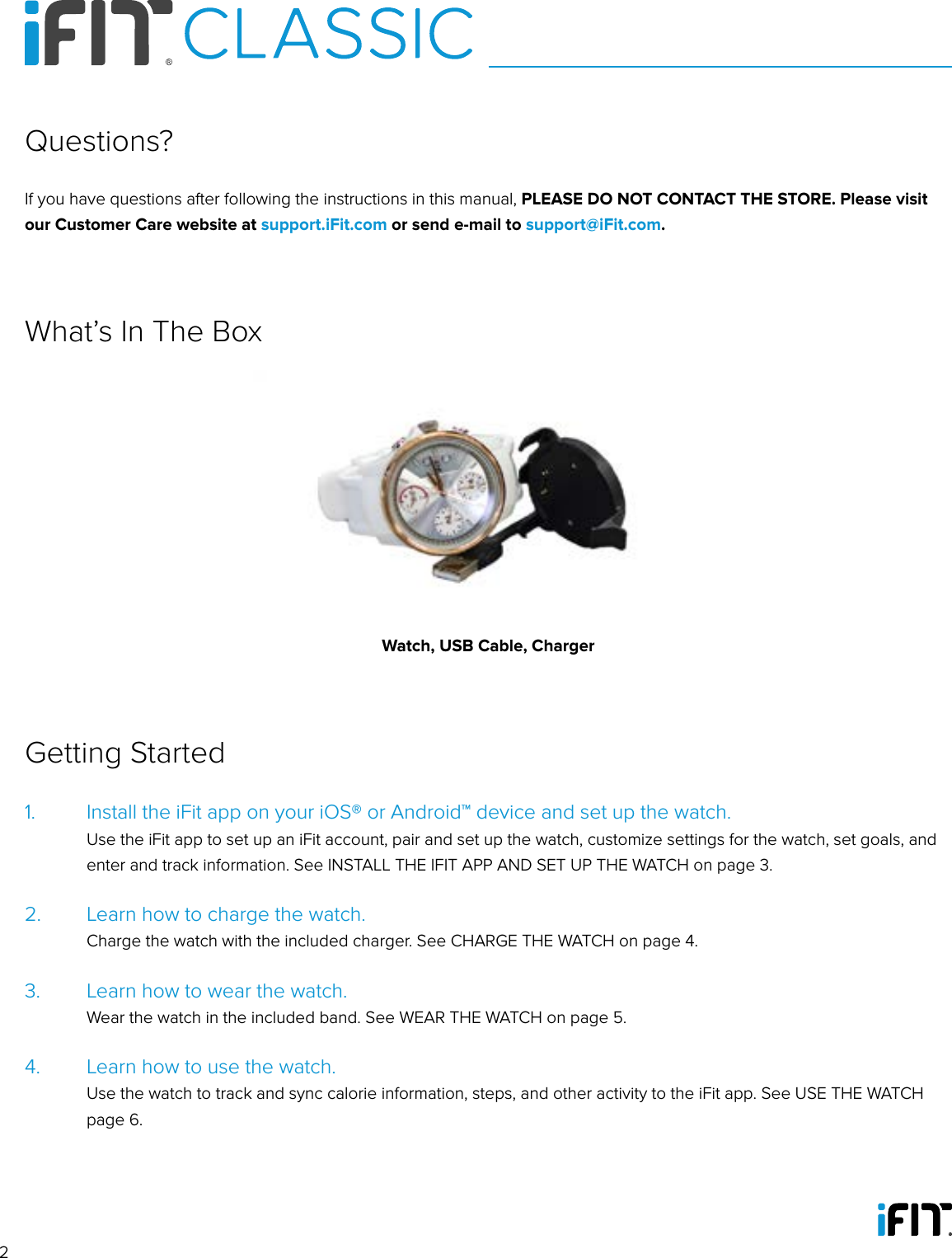 21.   Install the iFit app on your iOS® or Android™ device and set up the watch.   Use the iFit app to set up an iFit account, pair and set up the watch, customize settings for the watch, set goals, and enter and track information. See INSTALL THE IFIT APP AND SET UP THE WATCH on page 3.2.   Learn how to charge the watch.    Charge the watch with the included charger. See CHARGE THE WATCH on page 4.3.   Learn how to wear the watch.    Wear the watch in the included band. See WEAR THE WATCH on page 5.4.   Learn how to use the watch.    Use the watch to track and sync calorie information, steps, and other activity to the iFit app. See USE THE WATCH page 6.Getting StartedIf you have questions after following the instructions in this manual, PLEASE DO NOT CONTACT THE STORE. Please visit our Customer Care website at support.iFit.com or send e-mail to support@iFit.com.Questions?What’s In The BoxWatch, USB Cable, Charger