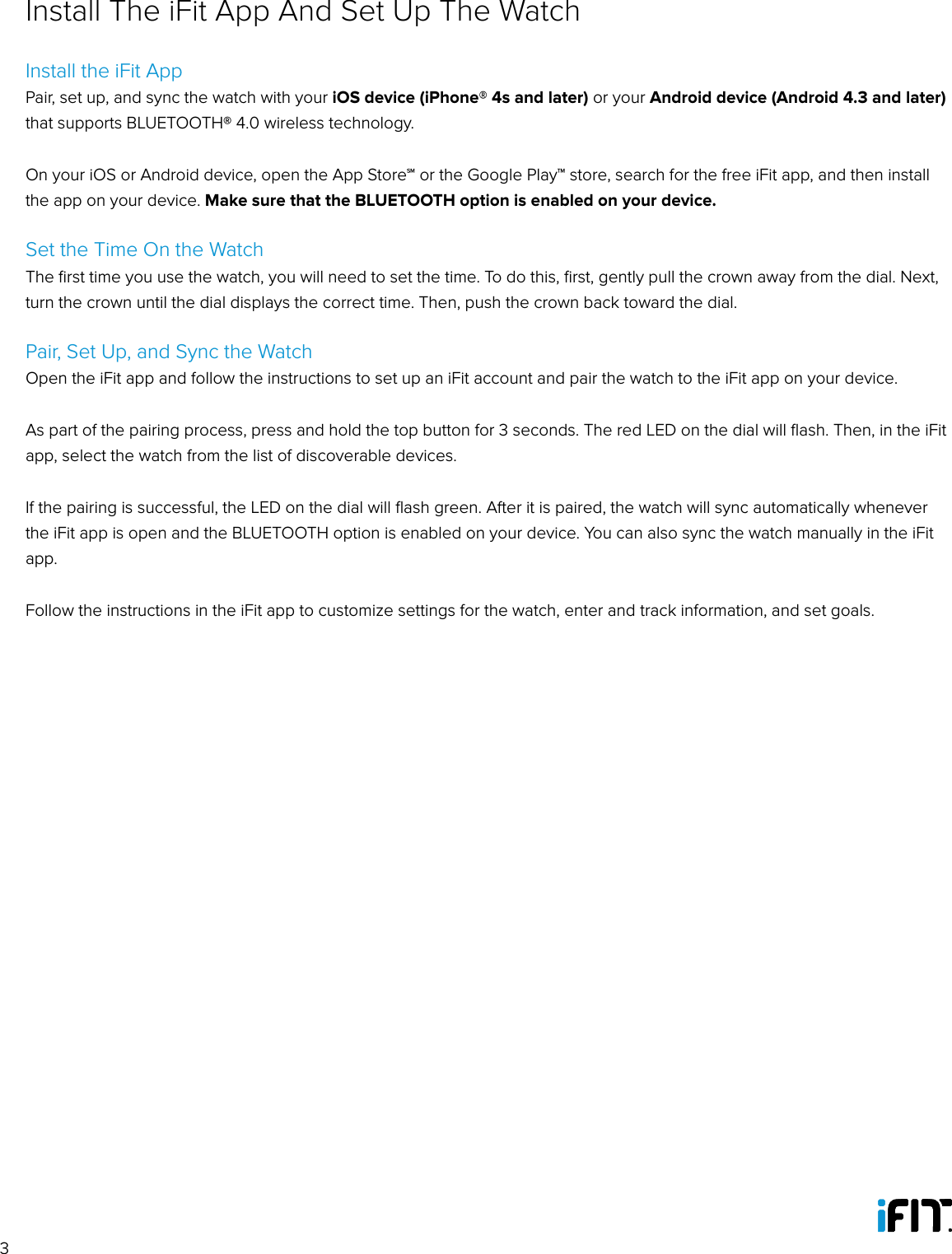 3Install the iFit AppPair, set up, and sync the watch with your iOS device (iPhone® 4s and later) or your Android device (Android 4.3 and later) that supports BLUETOOTH® 4.0 wireless technology.On your iOS or Android device, open the App Store℠ or the Google Play™ store, search for the free iFit app, and then install the app on your device. Make sure that the BLUETOOTH option is enabled on your device. Set the Time On the WatchThe ﬁrst time you use the watch, you will need to set the time. To do this, ﬁrst, gently pull the crown away from the dial. Next, turn the crown until the dial displays the correct time. Then, push the crown back toward the dial.Pair, Set Up, and Sync the WatchOpen the iFit app and follow the instructions to set up an iFit account and pair the watch to the iFit app on your device. As part of the pairing process, press and hold the top button for 3 seconds. The red LED on the dial will ﬂash. Then, in the iFit app, select the watch from the list of discoverable devices.If the pairing is successful, the LED on the dial will ﬂash green. After it is paired, the watch will sync automatically whenever the iFit app is open and the BLUETOOTH option is enabled on your device. You can also sync the watch manually in the iFit app.Follow the instructions in the iFit app to customize settings for the watch, enter and track information, and set goals. Install The iFit App And Set Up The Watch