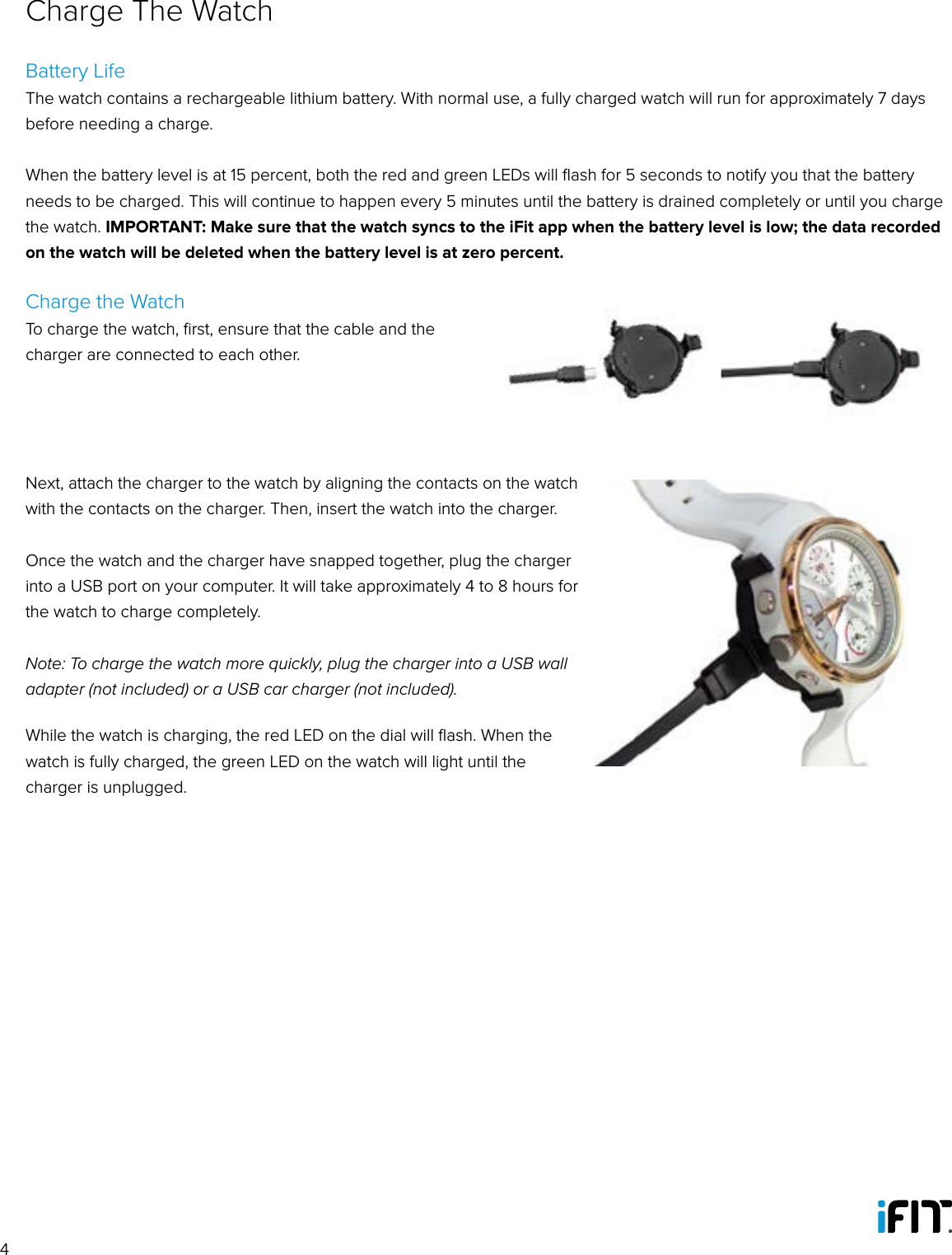 4Battery LifeThe watch contains a rechargeable lithium battery. With normal use, a fully charged watch will run for approximately 7 days before needing a charge. When the battery level is at 15 percent, both the red and green LEDs will ﬂash for 5 seconds to notify you that the battery needs to be charged. This will continue to happen every 5 minutes until the battery is drained completely or until you charge the watch. IMPORTANT: Make sure that the watch syncs to the iFit app when the battery level is low; the data recorded on the watch will be deleted when the battery level is at zero percent. Charge the WatchTo charge the watch, ﬁrst, ensure that the cable and the charger are connected to each other. Next, attach the charger to the watch by aligning the contacts on the watch with the contacts on the charger. Then, insert the watch into the charger. Once the watch and the charger have snapped together, plug the charger into a USB port on your computer. It will take approximately 4 to 8 hours for the watch to charge completely. Note: To charge the watch more quickly, plug the charger into a USB wall adapter (not included) or a USB car charger (not included).While the watch is charging, the red LED on the dial will ﬂash. When the watch is fully charged, the green LED on the watch will light until the charger is unplugged.Charge The Watch