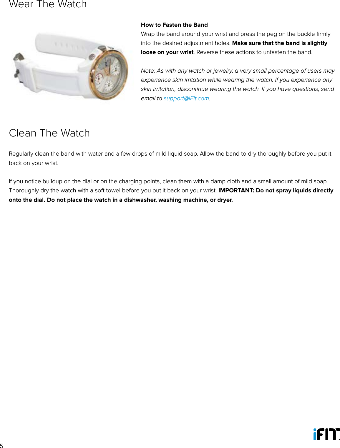 5How to Fasten the BandWrap the band around your wrist and press the peg on the buckle ﬁrmly into the desired adjustment holes. Make sure that the band is slightly loose on your wrist. Reverse these actions to unfasten the band.Note: As with any watch or jewelry, a very small percentage of users may experience skin irritation while wearing the watch. If you experience any skin irritation, discontinue wearing the watch. If you have questions, send email to support@iFit.com.Wear The WatchRegularly clean the band with water and a few drops of mild liquid soap. Allow the band to dry thoroughly before you put it back on your wrist. If you notice buildup on the dial or on the charging points, clean them with a damp cloth and a small amount of mild soap. Thoroughly dry the watch with a soft towel before you put it back on your wrist. IMPORTANT: Do not spray liquids directly onto the dial. Do not place the watch in a dishwasher, washing machine, or dryer.Clean The Watch