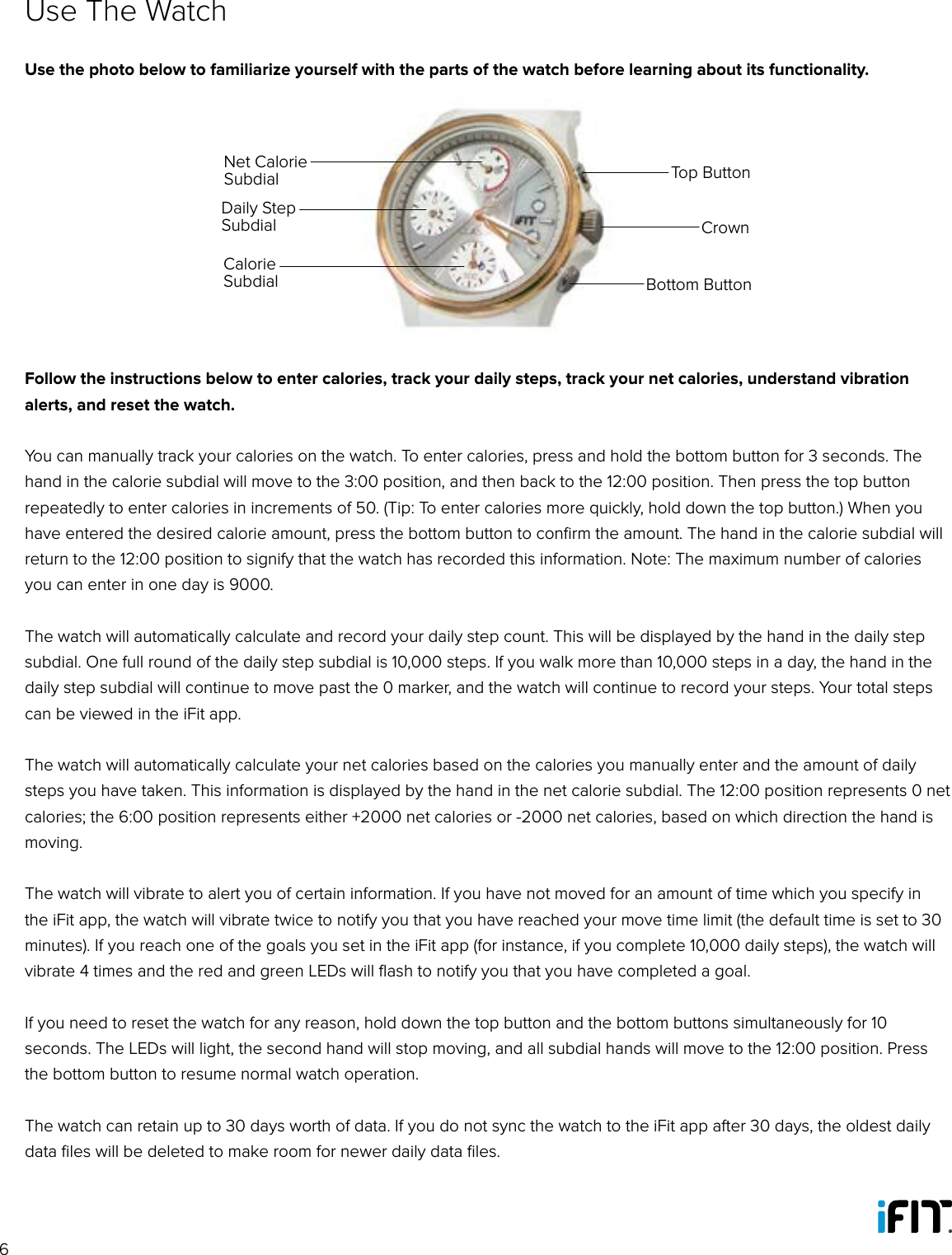 6Use The WatchUse the photo below to familiarize yourself with the parts of the watch before learning about its functionality.Follow the instructions below to enter calories, track your daily steps, track your net calories, understand vibration alerts, and reset the watch.You can manually track your calories on the watch. To enter calories, press and hold the bottom button for 3 seconds. The hand in the calorie subdial will move to the 3:00 position, and then back to the 12:00 position. Then press the top button repeatedly to enter calories in increments of 50. (Tip: To enter calories more quickly, hold down the top button.) When you have entered the desired calorie amount, press the bottom button to conﬁrm the amount. The hand in the calorie subdial will return to the 12:00 position to signify that the watch has recorded this information. Note: The maximum number of calories you can enter in one day is 9000.The watch will automatically calculate and record your daily step count. This will be displayed by the hand in the daily step subdial. One full round of the daily step subdial is 10,000 steps. If you walk more than 10,000 steps in a day, the hand in the daily step subdial will continue to move past the 0 marker, and the watch will continue to record your steps. Your total steps can be viewed in the iFit app.The watch will automatically calculate your net calories based on the calories you manually enter and the amount of daily steps you have taken. This information is displayed by the hand in the net calorie subdial. The 12:00 position represents 0 net calories; the 6:00 position represents either +2000 net calories or -2000 net calories, based on which direction the hand is moving. The watch will vibrate to alert you of certain information. If you have not moved for an amount of time which you specify in the iFit app, the watch will vibrate twice to notify you that you have reached your move time limit (the default time is set to 30 minutes). If you reach one of the goals you set in the iFit app (for instance, if you complete 10,000 daily steps), the watch will vibrate 4 times and the red and green LEDs will ﬂash to notify you that you have completed a goal.If you need to reset the watch for any reason, hold down the top button and the bottom buttons simultaneously for 10 seconds. The LEDs will light, the second hand will stop moving, and all subdial hands will move to the 12:00 position. Press the bottom button to resume normal watch operation.The watch can retain up to 30 days worth of data. If you do not sync the watch to the iFit app after 30 days, the oldest daily data ﬁles will be deleted to make room for newer daily data ﬁles.Top ButtonCrownBottom ButtonNet Calorie SubdialDaily Step SubdialCalorie Subdial