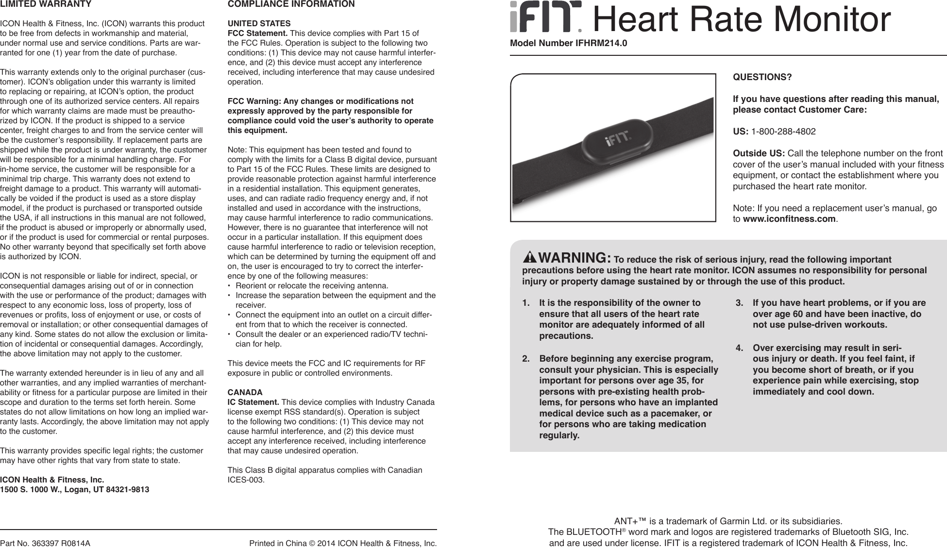 Part No. 363397 R0814A   Printed in China © 2014 ICON Health &amp; Fitness, Inc.LIMITED WARRANTYICON Health &amp; Fitness, Inc. (ICON) warrants this product to be free from defects in workmanship and material, under normal use and service conditions. Parts are war-ranted for one (1) year from the date of purchase. This warranty extends only to the original purchaser (cus-tomer). ICON’s obligation under this warranty is limited to replacing or repairing, at ICON’s option, the product through one of its authorized service centers. All repairs for which warranty claims are made must be preautho-rized by ICON. If the product is shipped to a service center, freight charges to and from the service center will be the customer’s responsibility. If replacement parts are shipped while the product is under warranty, the customer will be responsible for a minimal handling charge. For in-home service, the customer will be responsible for a minimal trip charge. This warranty does not extend to freight damage to a product. This warranty will automati-cally be voided if the product is used as a store display model, if the product is purchased or transported outside the USA, if all instructions in this manual are not followed, if the product is abused or improperly or abnormally used, or if the product is used for commercial or rental purposes. No other warranty beyond that specifically set forth above is authorized by ICON.ICON is not responsible or liable for indirect, special, or consequential damages arising out of or in connection with the use or performance of the product; damages with respect to any economic loss, loss of property, loss of revenues or profits, loss of enjoyment or use, or costs of removal or installation; or other consequential damages of any kind. Some states do not allow the exclusion or limita-tion of incidental or consequential damages. Accordingly, the above limitation may not apply to the customer.The warranty extended hereunder is in lieu of any and all other warranties, and any implied warranties of merchant-ability or fitness for a particular purpose are limited in their scope and duration to the terms set forth herein. Some states do not allow limitations on how long an implied war-ranty lasts. Accordingly, the above limitation may not apply to the customer.This warranty provides specific legal rights; the customer may have other rights that vary from state to state.ICON Health &amp; Fitness, Inc.1500 S. 1000 W., Logan, UT 84321-9813COMPLIANCE INFORMATIONUNITED STATESFCC Statement. This device complies with Part 15 of the FCC Rules. Operation is subject to the following two conditions: (1) This device may not cause harmful interfer-ence, and (2) this device must accept any interference received, including interference that may cause undesired operation. FCC Warning: Any changes or modifications not expressly approved by the party responsible for compliance could void the user’s authority to operate this equipment. Note: This equipment has been tested and found to comply with the limits for a Class B digital device, pursuant to Part 15 of the FCC Rules. These limits are designed to provide reasonable protection against harmful interference in a residential installation. This equipment generates, uses, and can radiate radio frequency energy and, if not installed and used in accordance with the instructions, may cause harmful interference to radio communications. However, there is no guarantee that interference will not occur in a particular installation. If this equipment does cause harmful interference to radio or television reception, which can be determined by turning the equipment off and on, the user is encouraged to try to correct the interfer-ence by one of the following measures: •  Reorient or relocate the receiving antenna. •   Increase the separation between the equipment and the receiver.•   Connect the equipment into an outlet on a circuit differ-ent from that to which the receiver is connected.•   Consult the dealer or an experienced radio/TV techni-cian for help.This device meets the FCC and IC requirements for RF exposure in public or controlled environments.CANADAIC Statement. This device complies with Industry Canada license exempt RSS standard(s). Operation is subject to the following two conditions: (1) This device may not cause harmful interference, and (2) this device must accept any interference received, including interference that may cause undesired operation. This Class B digital apparatus complies with Canadian ICES-003.Heart Rate MonitorQUESTIONS? If you have questions after reading this manual, please contact Customer Care:US: 1-800-288-4802Outside US: Call the telephone number on the front cover of the user’s manual included with your fitness equipment, or contact the establishment where you purchased the heart rate monitor.Note: If you need a replacement user’s manual, go to www.iconfitness.com.Model Number IFHRM214.01.  It is the responsibility of the owner to ensure that all users of the heart rate monitor are adequately informed of all precautions. 2.  Before beginning any exercise program, consult your physician. This is especially important for persons over age 35, for persons with pre-existing health prob-lems, for persons who have an implanted medical device such as a pacemaker, or for persons who are taking medication regularly.3.  If you have heart problems, or if you are over age 60 and have been inactive, do not use pulse-driven workouts.4.  Over exercising may result in seri-ous injury or death. If you feel faint, if you become short of breath, or if you experience pain while exercising, stop immediately and cool down.    WARNING: To reduce the risk of serious injury, read the following important precautions before using the heart rate monitor. ICON assumes no responsibility for personal injury or property damage sustained by or through the use of this product.ANT+™ is a trademark of Garmin Ltd. or its subsidiaries. The BLUETOOTH® word mark and logos are registered trademarks of Bluetooth SIG, Inc. and are used under license. IFIT is a registered trademark of ICON Health &amp; Fitness, Inc. 