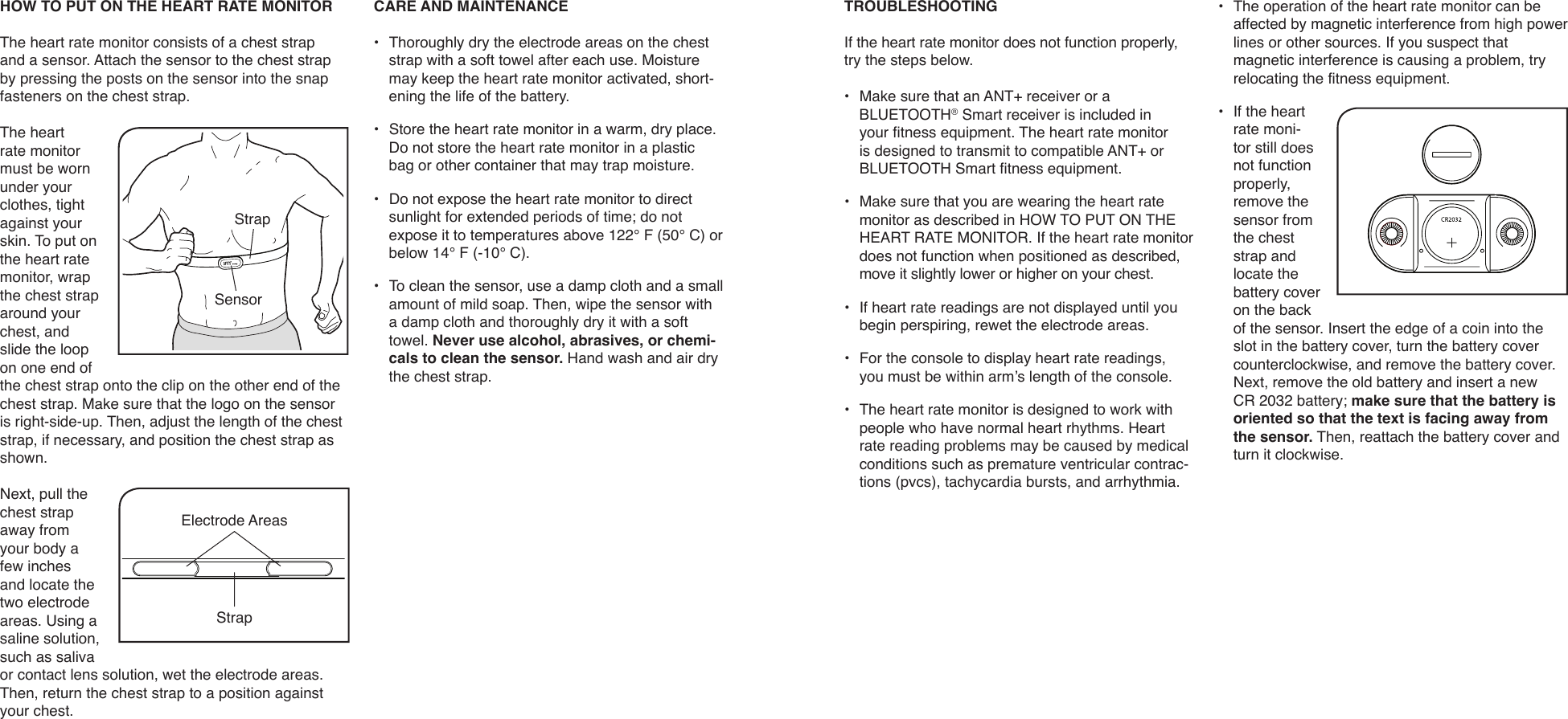 HOW TO PUT ON THE HEART RATE MONITORThe heart rate monitor consists of a chest strap and a sensor. Attach the sensor to the chest strap by pressing the posts on the sensor into the snap fasteners on the chest strap.The heart rate monitor must be worn under your clothes, tight against your skin. To put on the heart rate monitor, wrap the chest strap around your chest, and slide the loop on one end of the chest strap onto the clip on the other end of the chest strap. Make sure that the logo on the sensor is right-side-up. Then, adjust the length of the chest strap, if necessary, and position the chest strap as shown.Next, pull the chest strap away from your body a few inches and locate the two electrode areas. Using a saline solution, such as saliva or contact lens solution, wet the electrode areas. Then, return the chest strap to a position against your chest. CARE AND MAINTENANCE•  Thoroughly dry the electrode areas on the chest strap with a soft towel after each use. Moisture may keep the heart rate monitor activated, short-ening the life of the battery.•  Store the heart rate monitor in a warm, dry place. Do not store the heart rate monitor in a plastic bag or other container that may trap moisture.•  Do not expose the heart rate monitor to direct sunlight for extended periods of time; do not expose it to temperatures above 122° F (50° C) or below 14° F (-10° C). •  To clean the sensor, use a damp cloth and a small amount of mild soap. Then, wipe the sensor with a damp cloth and thoroughly dry it with a soft towel. Never use alcohol, abrasives, or chemi-cals to clean the sensor. Hand wash and air dry the chest strap.StrapSensorElectrode AreasStrapTROUBLESHOOTINGIf the heart rate monitor does not function properly, try the steps below.•  Make sure that an ANT+ receiver or a BLUETOOTH® Smart receiver is included in your fitness equipment. The heart rate monitor is designed to transmit to compatible ANT+ or BLUETOOTH Smart fitness equipment. •  Make sure that you are wearing the heart rate monitor as described in HOW TO PUT ON THE HEART RATE MONITOR. If the heart rate monitor does not function when positioned as described, move it slightly lower or higher on your chest.•  If heart rate readings are not displayed until you begin perspiring, rewet the electrode areas.•  For the console to display heart rate readings, you must be within arm’s length of the console.•  The heart rate monitor is designed to work with people who have normal heart rhythms. Heart rate reading problems may be caused by medical conditions such as premature ventricular contrac-tions (pvcs), tachycardia bursts, and arrhythmia.•  The operation of the heart rate monitor can be affected by magnetic interference from high power lines or other sources. If you suspect that magnetic interference is causing a problem, try relocating the fitness equipment.•  If the heart rate moni-tor still does not function properly, remove the sensor from the chest strap and locate the battery cover on the back of the sensor. Insert the edge of a coin into the slot in the battery cover, turn the battery cover counterclockwise, and remove the battery cover. Next, remove the old battery and insert a new CR 2032 battery; make sure that the battery is oriented so that the text is facing away from the sensor. Then, reattach the battery cover and turn it clockwise.