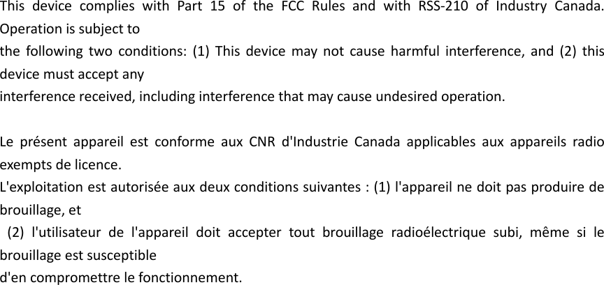 This device complies with Part 15 of the FCC Rules and with RSS-210 of Industry Canada. Operation is subject to   the following two conditions: (1) This device may not cause harmful interference, and (2) this device must accept any   interference received, including interference that may cause undesired operation.      Le présent appareil est conforme aux CNR d&apos;Industrie Canada applicables aux appareils radio exempts de licence.   L&apos;exploitation est autorisée aux deux conditions suivantes : (1) l&apos;appareil ne doit pas produire de brouillage, et  (2) l&apos;utilisateur de l&apos;appareil doit accepter tout brouillage radioélectrique subi, même si le brouillage est susceptible   d&apos;en compromettre le fonctionnement.  