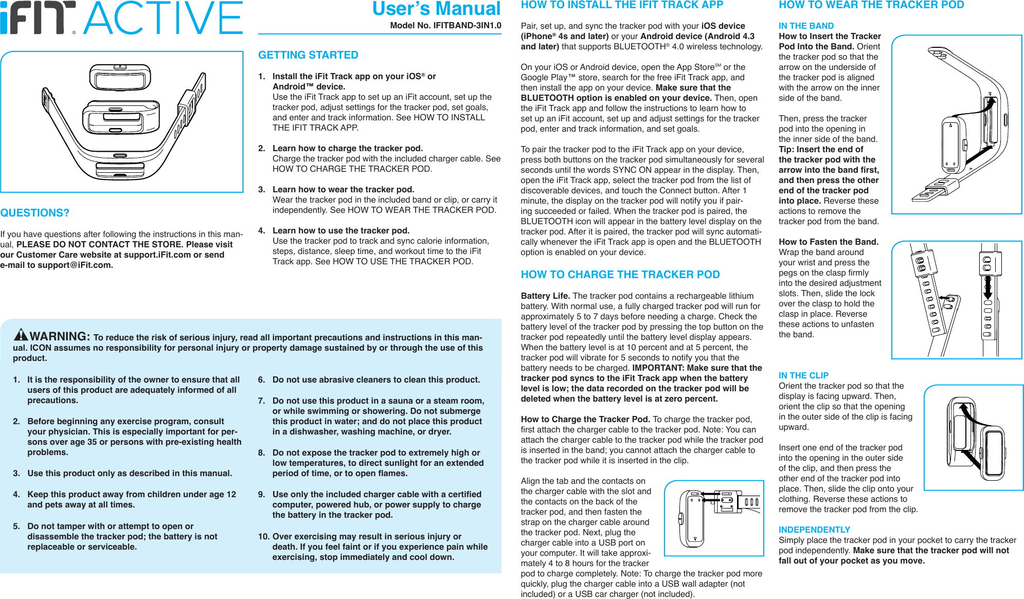 1.  It is the responsibility of the owner to ensure that all users of this product are adequately informed of all precautions. 2.  Before beginning any exercise program, consult your physician. This is especially important for per-sons over age 35 or persons with pre-existing health problems. 3.  Use this product only as described in this manual.4.  Keep this product away from children under age 12 and pets away at all times.5.  Do not tamper with or attempt to open or disassemble the tracker pod; the battery is not replaceable or serviceable.6.  Do not use abrasive cleaners to clean this product.7.  Do not use this product in a sauna or a steam room, or while swimming or showering. Do not submerge this product in water; and do not place this product in a dishwasher, washing machine, or dryer.8.  Do not expose the tracker pod to extremely high or low temperatures, to direct sunlight for an extended period of time, or to open flames.9.  Use only the included charger cable with a certified computer, powered hub, or power supply to charge the battery in the tracker pod.10. Over exercising may result in serious injury or death. If you feel faint or if you experience pain while exercising, stop immediately and cool down.GETTING STARTED1.  Install the iFit Track app on your iOS® or Android™ device.   Use the iFit Track app to set up an iFit account, set up the tracker pod, adjust settings for the tracker pod, set goals, and enter and track information. See HOW TO INSTALL THE IFIT TRACK APP. 2.  Learn how to charge the tracker pod.   Charge the tracker pod with the included charger cable. See HOW TO CHARGE THE TRACKER POD.3.  Learn how to wear the tracker pod.   Wear the tracker pod in the included band or clip, or carry it independently. See HOW TO WEAR THE TRACKER POD.4.  Learn how to use the tracker pod.   Use the tracker pod to track and sync calorie information, steps, distance, sleep time, and workout time to the iFit Track app. See HOW TO USE THE TRACKER POD.User’s ManualModel No. IFITBAND-3IN1.0     WARNING: To reduce the risk of serious injury, read all important precautions and instructions in this man-ual. ICON assumes no responsibility for personal injury or property damage sustained by or through the use of this product.QUESTIONS?If you have questions after following the instructions in this man-ual, PLEASE DO NOT CONTACT THE STORE. Please visit our Customer Care website at support.iFit.com or send e-mail to support@iFit.com.HOW TO INSTALL THE IFIT TRACK APPPair, set up, and sync the tracker pod with your iOS device (iPhone® 4s and later) or your Android device (Android 4.3 and later) that supports BLUETOOTH® 4.0 wireless technology.On your iOS or Android device, open the App Store℠ or the Google Play™ store, search for the free iFit Track app, and then install the app on your device. Make sure that the BLUETOOTH option is enabled on your device. Then, open the iFit Track app and follow the instructions to learn how to set up an iFit account, set up and adjust settings for the tracker pod, enter and track information, and set goals. To pair the tracker pod to the iFit Track app on your device, press both buttons on the tracker pod simultaneously for several seconds until the words SYNC ON appear in the display. Then, open the iFit Track app, select the tracker pod from the list of discoverable devices, and touch the Connect button. After 1 minute, the display on the tracker pod will notify you if pair-ing succeeded or failed. When the tracker pod is paired, the BLUETOOTH icon will appear in the battery level display on the tracker pod. After it is paired, the tracker pod will sync automati-cally whenever the iFit Track app is open and the BLUETOOTH option is enabled on your device. HOW TO CHARGE THE TRACKER PODBattery Life. The tracker pod contains a rechargeable lithium battery. With normal use, a fully charged tracker pod will run for approximately 5 to 7 days before needing a charge. Check the battery level of the tracker pod by pressing the top button on the tracker pod repeatedly until the battery level display appears. When the battery level is at 10 percent and at 5 percent, the tracker pod will vibrate for 5 seconds to notify you that the battery needs to be charged. IMPORTANT: Make sure that the tracker pod syncs to the iFit Track app when the battery level is low; the data recorded on the tracker pod will be deleted when the battery level is at zero percent.How to Charge the Tracker Pod. To charge the tracker pod, first attach the charger cable to the tracker pod. Note: You can attach the charger cable to the tracker pod while the tracker pod is inserted in the band; you cannot attach the charger cable to the tracker pod while it is inserted in the clip.Align the tab and the contacts on the charger cable with the slot and the contacts on the back of the tracker pod, and then fasten the strap on the charger cable around the tracker pod. Next, plug the charger cable into a USB port on your computer. It will take approxi-mately 4 to 8 hours for the tracker pod to charge completely. Note: To charge the tracker pod more quickly, plug the charger cable into a USB wall adapter (not included) or a USB car charger (not included).HOW TO WEAR THE TRACKER PODIN THE BANDHow to Insert the Tracker Pod Into the Band. Orient the tracker pod so that the arrow on the underside of the tracker pod is aligned with the arrow on the inner side of the band. Then, press the tracker pod into the opening in the inner side of the band. Tip: Insert the end of the tracker pod with the arrow into the band first, and then press the other end of the tracker pod into place. Reverse these actions to remove the tracker pod from the band.How to Fasten the Band. Wrap the band around your wrist and press the pegs on the clasp firmly into the desired adjustment slots. Then, slide the lock over the clasp to hold the clasp in place. Reverse these actions to unfasten the band.IN THE CLIPOrient the tracker pod so that the display is facing upward. Then, orient the clip so that the opening in the outer side of the clip is facing upward. Insert one end of the tracker pod into the opening in the outer side of the clip, and then press the other end of the tracker pod into place. Then, slide the clip onto your clothing. Reverse these actions to remove the tracker pod from the clip. INDEPENDENTLYSimply place the tracker pod in your pocket to carry the tracker pod independently. Make sure that the tracker pod will not fall out of your pocket as you move.