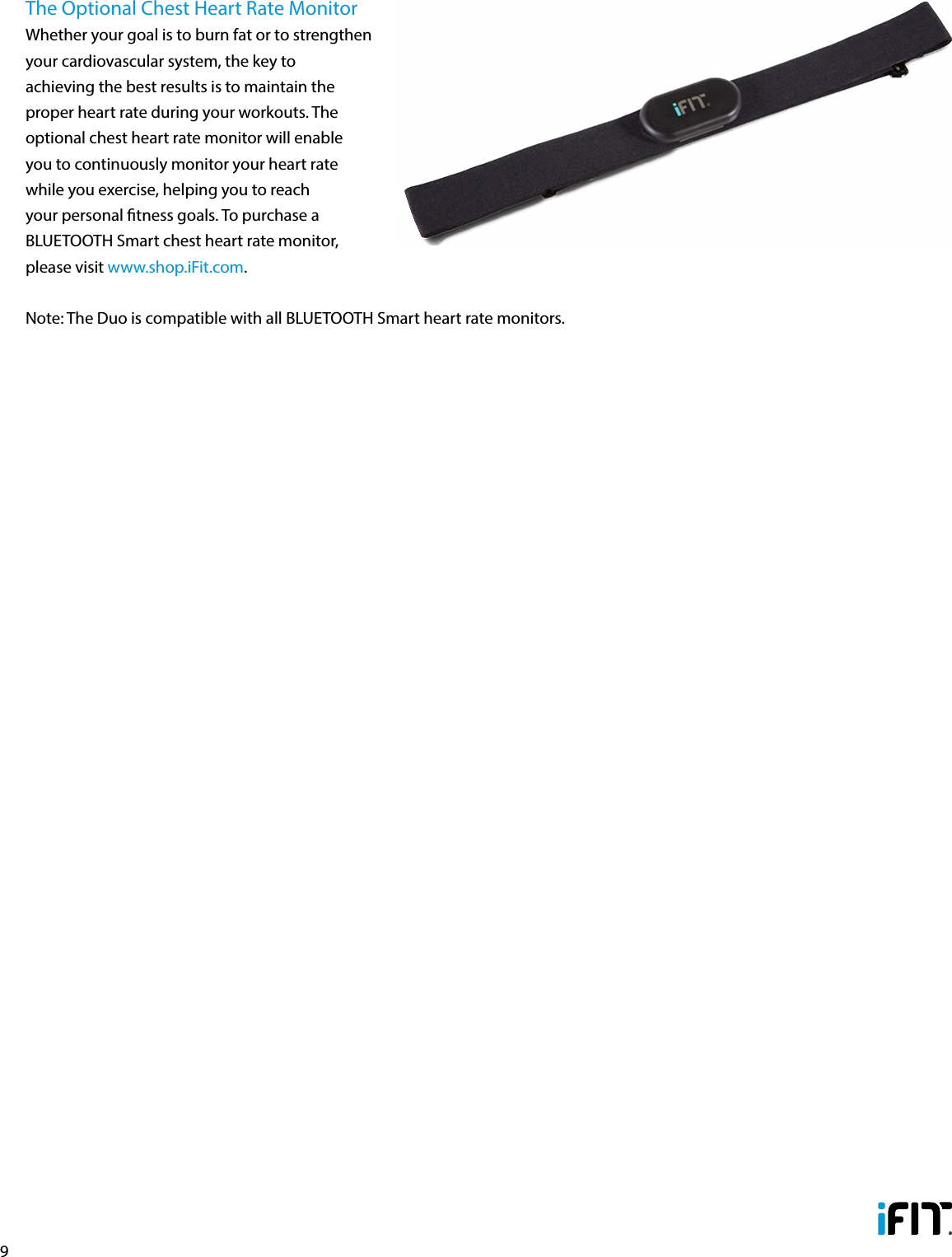 9The Optional Chest Heart Rate MonitorWhether your goal is to burn fat or to strengthen your cardiovascular system, the key to achieving the best results is to maintain the proper heart rate during your workouts. The optional chest heart rate monitor will enable you to continuously monitor your heart rate while you exercise, helping you to reach your personal tness goals. To purchase a BLUETOOTH Smart chest heart rate monitor, please visit www.shop.iFit.com.Note: The Duo is compatible with all BLUETOOTH Smart heart rate monitors.