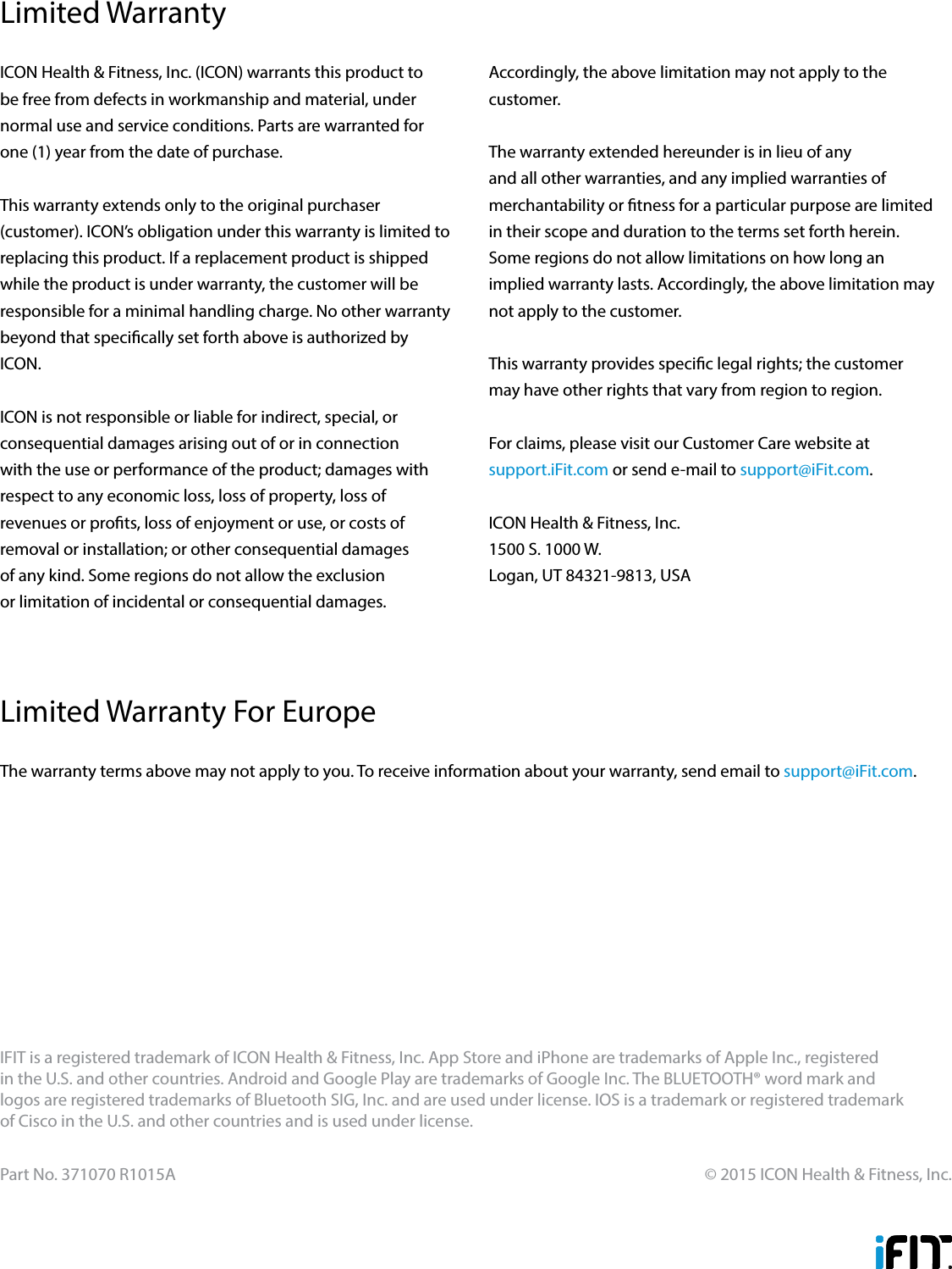 Part No. 371070 R1015A   © 2015 ICON Health &amp; Fitness, Inc.ICON Health &amp; Fitness, Inc. (ICON) warrants this product to be free from defects in workmanship and material, under normal use and service conditions. Parts are warranted for one (1) year from the date of purchase. This warranty extends only to the original purchaser (customer). ICON’s obligation under this warranty is limited to replacing this product. If a replacement product is shipped while the product is under warranty, the customer will be responsible for a minimal handling charge. No other warranty beyond that specically set forth above is authorized by ICON.ICON is not responsible or liable for indirect, special, or consequential damages arising out of or in connection with the use or performance of the product; damages with respect to any economic loss, loss of property, loss of revenues or prots, loss of enjoyment or use, or costs of removal or installation; or other consequential damages of any kind. Some regions do not allow the exclusion or limitation of incidental or consequential damages. Accordingly, the above limitation may not apply to the customer.The warranty extended hereunder is in lieu of any and all other warranties, and any implied warranties of merchantability or tness for a particular purpose are limited in their scope and duration to the terms set forth herein. Some regions do not allow limitations on how long an implied warranty lasts. Accordingly, the above limitation may not apply to the customer.This warranty provides specic legal rights; the customer may have other rights that vary from region to region.For claims, please visit our Customer Care website at support.iFit.com or send e-mail to support@iFit.com.ICON Health &amp; Fitness, Inc.1500 S. 1000 W. Logan, UT 84321-9813, USAThe warranty terms above may not apply to you. To receive information about your warranty, send email to support@iFit.com.Limited WarrantyLimited Warranty For EuropeIFIT is a registered trademark of ICON Health &amp; Fitness, Inc. App Store and iPhone are trademarks of Apple Inc., registered in the U.S. and other countries. Android and Google Play are trademarks of Google Inc. The BLUETOOTH® word mark and logos are registered trademarks of Bluetooth SIG, Inc. and are used under license. IOS is a trademark or registered trademark of Cisco in the U.S. and other countries and is used under license. 