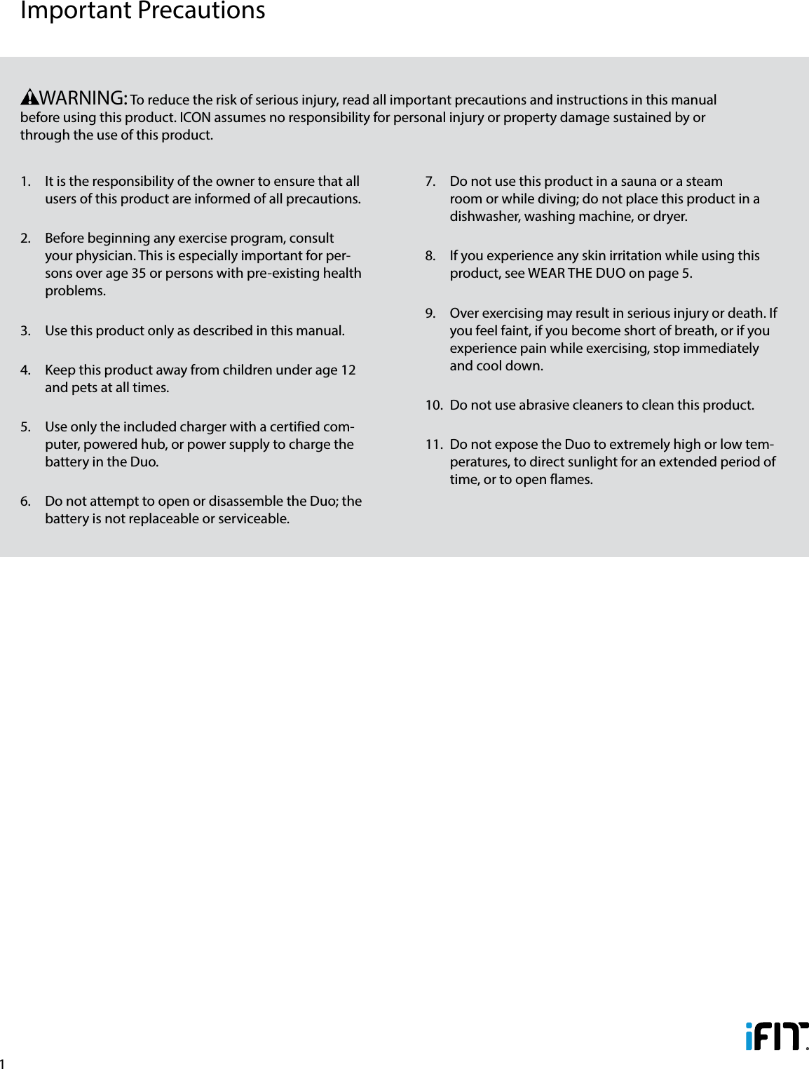 11.  It is the responsibility of the owner to ensure that all users of this product are informed of all precautions. 2.  Before beginning any exercise program, consult your physician. This is especially important for per-sons over age 35 or persons with pre-existing health problems. 3.  Use this product only as described in this manual.4.  Keep this product away from children under age 12 and pets at all times.5.  Use only the included charger with a certified com-puter, powered hub, or power supply to charge the battery in the Duo.6.  Do not attempt to open or disassemble the Duo; the battery is not replaceable or serviceable.7.  Do not use this product in a sauna or a steam room or while diving; do not place this product in a dishwasher, washing machine, or dryer.8.  If you experience any skin irritation while using this product, see WEAR THE DUO on page 5.9.  Over exercising may result in serious injury or death. If you feel faint, if you become short of breath, or if you experience pain while exercising, stop immediately and cool down.10.  Do not use abrasive cleaners to clean this product.11.  Do not expose the Duo to extremely high or low tem-peratures, to direct sunlight for an extended period of time, or to open flames.      WARNING: To reduce the risk of serious injury, read all important precautions and instructions in this manual before using this product. ICON assumes no responsibility for personal injury or property damage sustained by or through the use of this product.Important Precautions