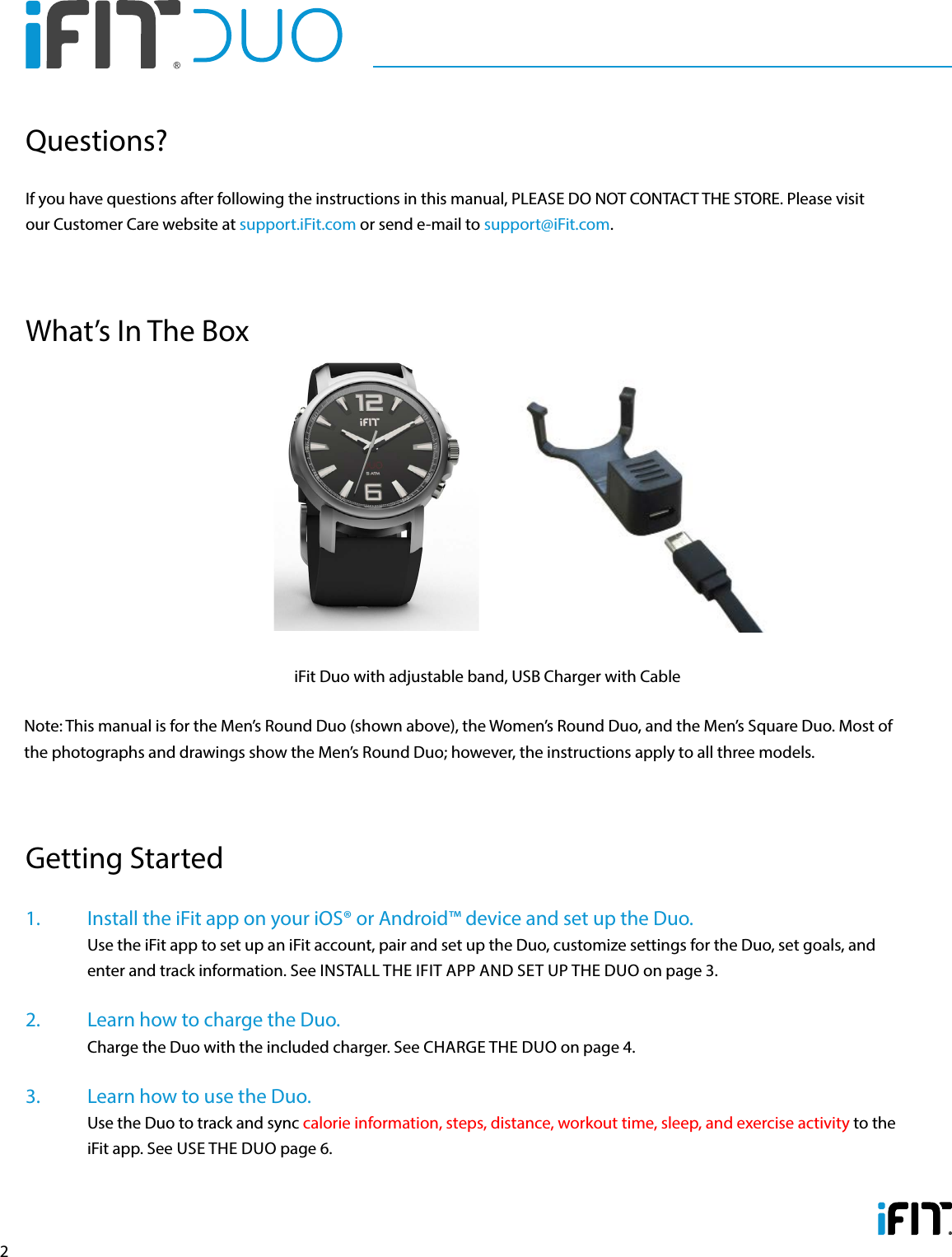 21.   Install the iFit app on your iOS® or Android™ device and set up the Duo.   Use the iFit app to set up an iFit account, pair and set up the Duo, customize settings for the Duo, set goals, and enter and track information. See INSTALL THE IFIT APP AND SET UP THE DUO on page 3.2.   Learn how to charge the Duo.    Charge the Duo with the included charger. See CHARGE THE DUO on page 4.3.   Learn how to use the Duo.    Use the Duo to track and sync calorie information, steps, distance, workout time, sleep, and exercise activity to the iFit app. See USE THE DUO page 6.Getting StartedIf you have questions after following the instructions in this manual, PLEASE DO NOT CONTACT THE STORE. Please visit our Customer Care website at support.iFit.com or send e-mail to support@iFit.com.Questions?What’s In The BoxiFit Duo with adjustable band, USB Charger with CableNote: This manual is for the Men’s Round Duo (shown above), the Women’s Round Duo, and the Men’s Square Duo. Most of the photographs and drawings show the Men’s Round Duo; however, the instructions apply to all three models.