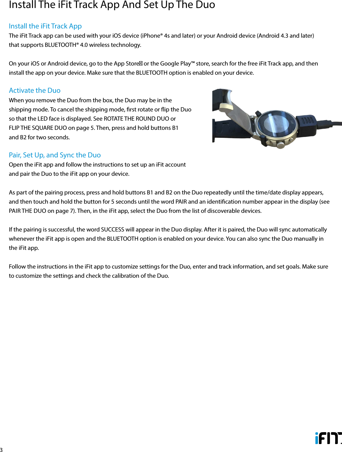 3Install the iFit Track AppThe iFit Track app can be used with your iOS device (iPhone® 4s and later) or your Android device (Android 4.3 and later) that supports BLUETOOTH® 4.0 wireless technology.On your iOS or Android device, go to the App Store℠ or the Google Play™ store, search for the free iFit Track app, and then install the app on your device. Make sure that the BLUETOOTH option is enabled on your device. Activate the DuoWhen you remove the Duo from the box, the Duo may be in the shipping mode. To cancel the shipping mode, rst rotate or ip the Duo so that the LED face is displayed. See ROTATE THE ROUND DUO or FLIP THE SQUARE DUO on page 5. Then, press and hold buttons B1 and B2 for two seconds. Pair, Set Up, and Sync the DuoOpen the iFit app and follow the instructions to set up an iFit account and pair the Duo to the iFit app on your device. As part of the pairing process, press and hold buttons B1 and B2 on the Duo repeatedly until the time/date display appears, and then touch and hold the button for 5 seconds until the word PAIR and an identication number appear in the display (see PAIR THE DUO on page 7). Then, in the iFit app, select the Duo from the list of discoverable devices. If the pairing is successful, the word SUCCESS will appear in the Duo display. After it is paired, the Duo will sync automatically whenever the iFit app is open and the BLUETOOTH option is enabled on your device. You can also sync the Duo manually in the iFit app.Follow the instructions in the iFit app to customize settings for the Duo, enter and track information, and set goals. Make sure to customize the settings and check the calibration of the Duo.Install The iFit Track App And Set Up The Duo
