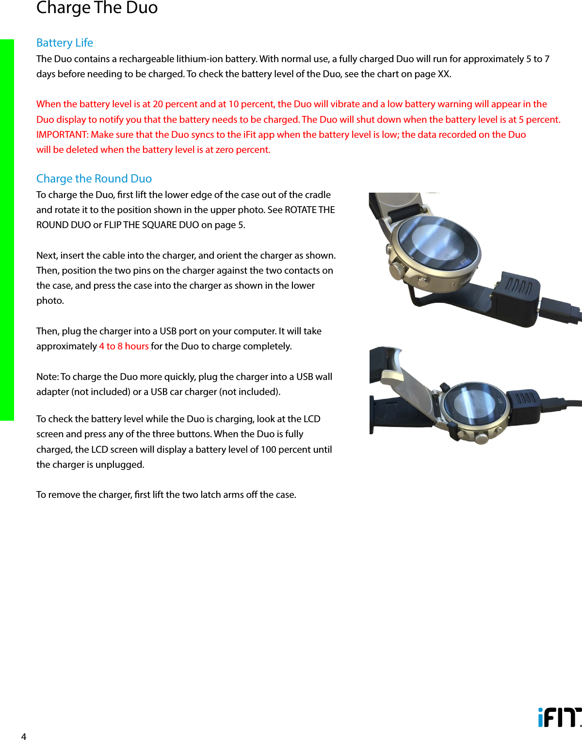 4Battery LifeThe Duo contains a rechargeable lithium-ion battery. With normal use, a fully charged Duo will run for approximately 5 to 7 days before needing to be charged. To check the battery level of the Duo, see the chart on page XX. When the battery level is at 20 percent and at 10 percent, the Duo will vibrate and a low battery warning will appear in the Duo display to notify you that the battery needs to be charged. The Duo will shut down when the battery level is at 5 percent. IMPORTANT: Make sure that the Duo syncs to the iFit app when the battery level is low; the data recorded on the Duo will be deleted when the battery level is at zero percent. Charge the Round DuoTo charge the Duo, rst lift the lower edge of the case out of the cradle and rotate it to the position shown in the upper photo. See ROTATE THE ROUND DUO or FLIP THE SQUARE DUO on page 5. Next, insert the cable into the charger, and orient the charger as shown. Then, position the two pins on the charger against the two contacts on the case, and press the case into the charger as shown in the lower photo. Then, plug the charger into a USB port on your computer. It will take approximately 4 to 8 hours for the Duo to charge completely. Note: To charge the Duo more quickly, plug the charger into a USB wall adapter (not included) or a USB car charger (not included).To check the battery level while the Duo is charging, look at the LCD screen and press any of the three buttons. When the Duo is fully charged, the LCD screen will display a battery level of 100 percent until the charger is unplugged.To remove the charger, rst lift the two latch arms o the case.Charge The Duo