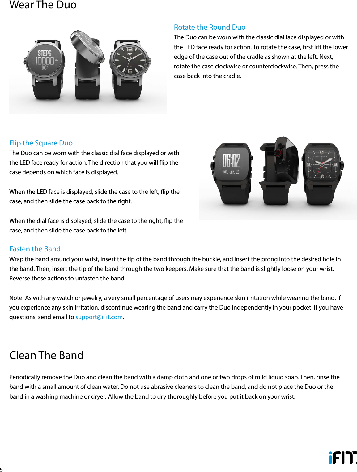 5Rotate the Round DuoThe Duo can be worn with the classic dial face displayed or with the LED face ready for action. To rotate the case, rst lift the lower edge of the case out of the cradle as shown at the left. Next, rotate the case clockwise or counterclockwise. Then, press the case back into the cradle. Flip the Square DuoThe Duo can be worn with the classic dial face displayed or with the LED face ready for action. The direction that you will ip the case depends on which face is displayed. When the LED face is displayed, slide the case to the left, ip the case, and then slide the case back to the right. When the dial face is displayed, slide the case to the right, ip the case, and then slide the case back to the left.  Fasten the BandWrap the band around your wrist, insert the tip of the band through the buckle, and insert the prong into the desired hole in the band. Then, insert the tip of the band through the two keepers. Make sure that the band is slightly loose on your wrist. Reverse these actions to unfasten the band.Note: As with any watch or jewelry, a very small percentage of users may experience skin irritation while wearing the band. If you experience any skin irritation, discontinue wearing the band and carry the Duo independently in your pocket. If you have questions, send email to support@iFit.com.Wear The DuoPeriodically remove the Duo and clean the band with a damp cloth and one or two drops of mild liquid soap. Then, rinse the band with a small amount of clean water. Do not use abrasive cleaners to clean the band, and do not place the Duo or the band in a washing machine or dryer. Allow the band to dry thoroughly before you put it back on your wrist. Clean The Band