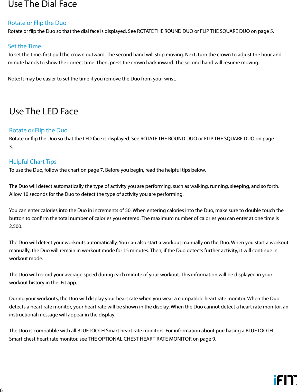 6Use The Dial FaceRotate or Flip the DuoRotate or ip the Duo so that the dial face is displayed. See ROTATE THE ROUND DUO or FLIP THE SQUARE DUO on page 5.Set the TimeTo set the time, rst pull the crown outward. The second hand will stop moving. Next, turn the crown to adjust the hour and minute hands to show the correct time. Then, press the crown back inward. The second hand will resume moving.Note: It may be easier to set the time if you remove the Duo from your wrist.Use The LED FaceRotate or Flip the DuoRotate or ip the Duo so that the LED face is displayed. See ROTATE THE ROUND DUO or FLIP THE SQUARE DUO on page 3.Helpful Chart TipsTo use the Duo, follow the chart on page 7. Before you begin, read the helpful tips below.The Duo will detect automatically the type of activity you are performing, such as walking, running, sleeping, and so forth. Allow 10 seconds for the Duo to detect the type of activity you are performing.You can enter calories into the Duo in increments of 50. When entering calories into the Duo, make sure to double touch the button to conrm the total number of calories you entered. The maximum number of calories you can enter at one time is 2,500.The Duo will detect your workouts automatically. You can also start a workout manually on the Duo. When you start a workout manually, the Duo will remain in workout mode for 15 minutes. Then, if the Duo detects further activity, it will continue in workout mode. The Duo will record your average speed during each minute of your workout. This information will be displayed in your workout history in the iFit app.During your workouts, the Duo will display your heart rate when you wear a compatible heart rate monitor. When the Duo detects a heart rate monitor, your heart rate will be shown in the display. When the Duo cannot detect a heart rate monitor, an instructional message will appear in the display. The Duo is compatible with all BLUETOOTH Smart heart rate monitors. For information about purchasing a BLUETOOTH Smart chest heart rate monitor, see THE OPTIONAL CHEST HEART RATE MONITOR on page 9. 
