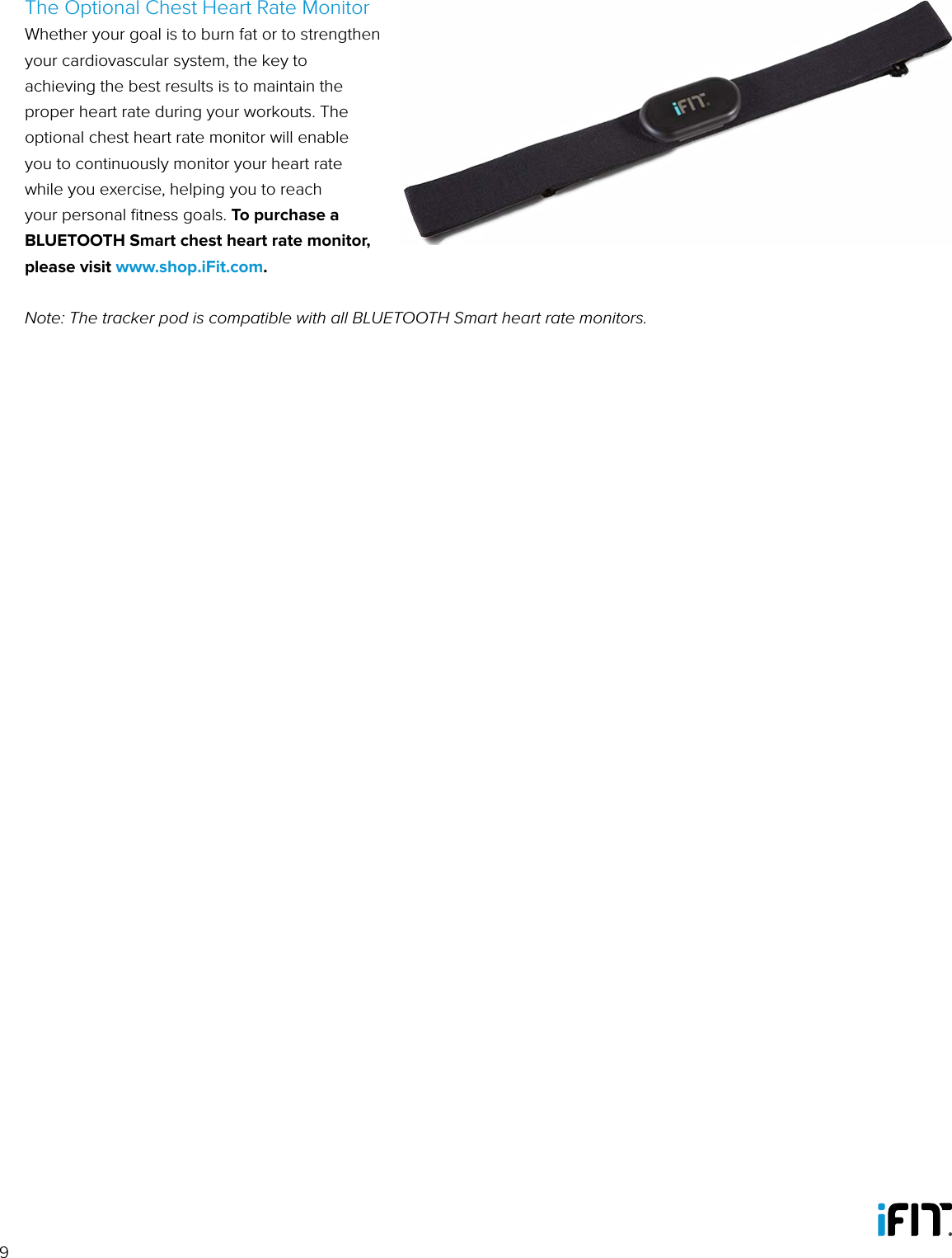 9The Optional Chest Heart Rate MonitorWhether your goal is to burn fat or to strengthen your cardiovascular system, the key to achieving the best results is to maintain the proper heart rate during your workouts. The optional chest heart rate monitor will enable you to continuously monitor your heart rate while you exercise, helping you to reach your personal ﬁtness goals. To purchase a BLUETOOTH Smart chest heart rate monitor, please visit www.shop.iFit.com.Note: The tracker pod is compatible with all BLUETOOTH Smart heart rate monitors.