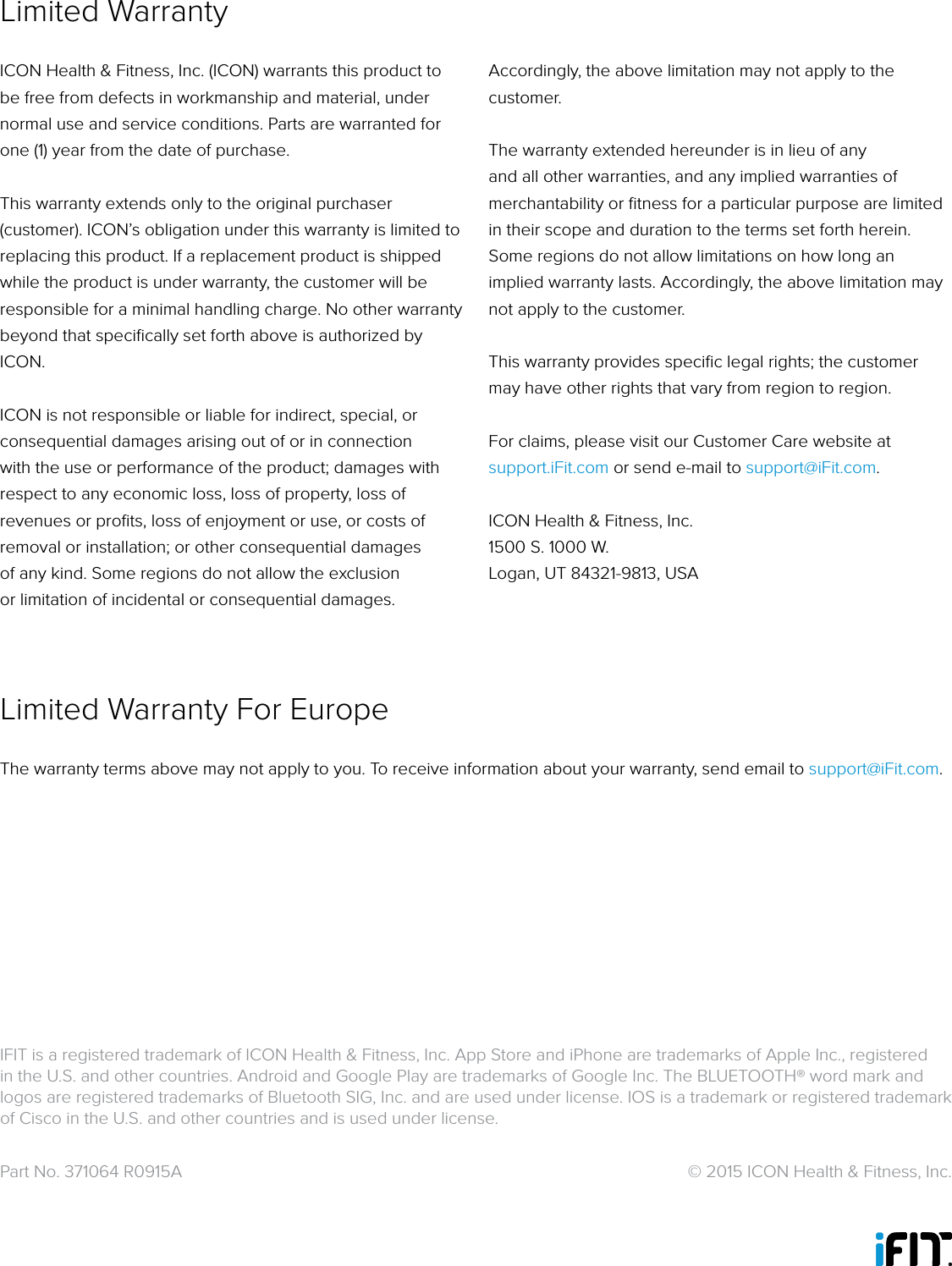 Part No. 371064 R0915A   © 2015 ICON Health &amp; Fitness, Inc.ICON Health &amp; Fitness, Inc. (ICON) warrants this product to be free from defects in workmanship and material, under normal use and service conditions. Parts are warranted for one (1) year from the date of purchase. This warranty extends only to the original purchaser (customer). ICON’s obligation under this warranty is limited to replacing this product. If a replacement product is shipped while the product is under warranty, the customer will be responsible for a minimal handling charge. No other warranty beyond that speciﬁcally set forth above is authorized by ICON.ICON is not responsible or liable for indirect, special, or consequential damages arising out of or in connection with the use or performance of the product; damages with respect to any economic loss, loss of property, loss of revenues or proﬁts, loss of enjoyment or use, or costs of removal or installation; or other consequential damages of any kind. Some regions do not allow the exclusion or limitation of incidental or consequential damages. Accordingly, the above limitation may not apply to the customer.The warranty extended hereunder is in lieu of any and all other warranties, and any implied warranties of merchantability or ﬁtness for a particular purpose are limited in their scope and duration to the terms set forth herein. Some regions do not allow limitations on how long an implied warranty lasts. Accordingly, the above limitation may not apply to the customer.This warranty provides speciﬁc legal rights; the customer may have other rights that vary from region to region.For claims, please visit our Customer Care website at support.iFit.com or send e-mail to support@iFit.com.ICON Health &amp; Fitness, Inc.1500 S. 1000 W. Logan, UT 84321-9813, USAThe warranty terms above may not apply to you. To receive information about your warranty, send email to support@iFit.com.Limited WarrantyLimited Warranty For EuropeIFIT is a registered trademark of ICON Health &amp; Fitness, Inc. App Store and iPhone are trademarks of Apple Inc., registered in the U.S. and other countries. Android and Google Play are trademarks of Google Inc. The BLUETOOTH® word mark and logos are registered trademarks of Bluetooth SIG, Inc. and are used under license. IOS is a trademark or registered trademark of Cisco in the U.S. and other countries and is used under license. 