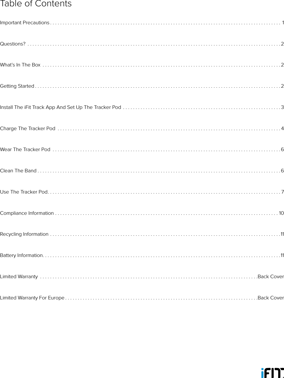 Table of ContentsImportant Precautions ............................................................................................ 1Questions?  .....................................................................................................2What’s In The Box  ...............................................................................................2Getting Started . . . . . . . . . . . . . . . . . . . . . . . . . . . . . . . . . . . . . . . . . . . . . . . . . . . . . . . . . . . . . . . . . . . . . . . . . . . . . . . . . . . . . . . . . . . . . . . . . . 2Install The iFit Track App And Set Up The Tracker Pod ...............................................................3Charge The Tracker Pod  .........................................................................................4Wear The Tracker Pod  ...........................................................................................6Clean The Band . . . . . . . . . . . . . . . . . . . . . . . . . . . . . . . . . . . . . . . . . . . . . . . . . . . . . . . . . . . . . . . . . . . . . . . . . . . . . . . . . . . . . . . . . . . . . . . . . 6Use The Tracker Pod. . . . . . . . . . . . . . . . . . . . . . . . . . . . . . . . . . . . . . . . . . . . . . . . . . . . . . . . . . . . . . . . . . . . . . . . . . . . . . . . . . . . . . . . . . . . . 7Compliance Information .........................................................................................10Recycling Information ............................................................................................11Battery Information. . . . . . . . . . . . . . . . . . . . . . . . . . . . . . . . . . . . . . . . . . . . . . . . . . . . . . . . . . . . . . . . . . . . . . . . . . . . . . . . . . . . . . . . . . . . . . .11Limited Warranty  .......................................................................................Back CoverLimited Warranty For Europe . . . . . . . . . . . . . . . . . . . . . . . . . . . . . . . . . . . . . . . . . . . . . . . . . . . . . . . . . . . . . . . . . . . . . . . . . . . . .Back Cover