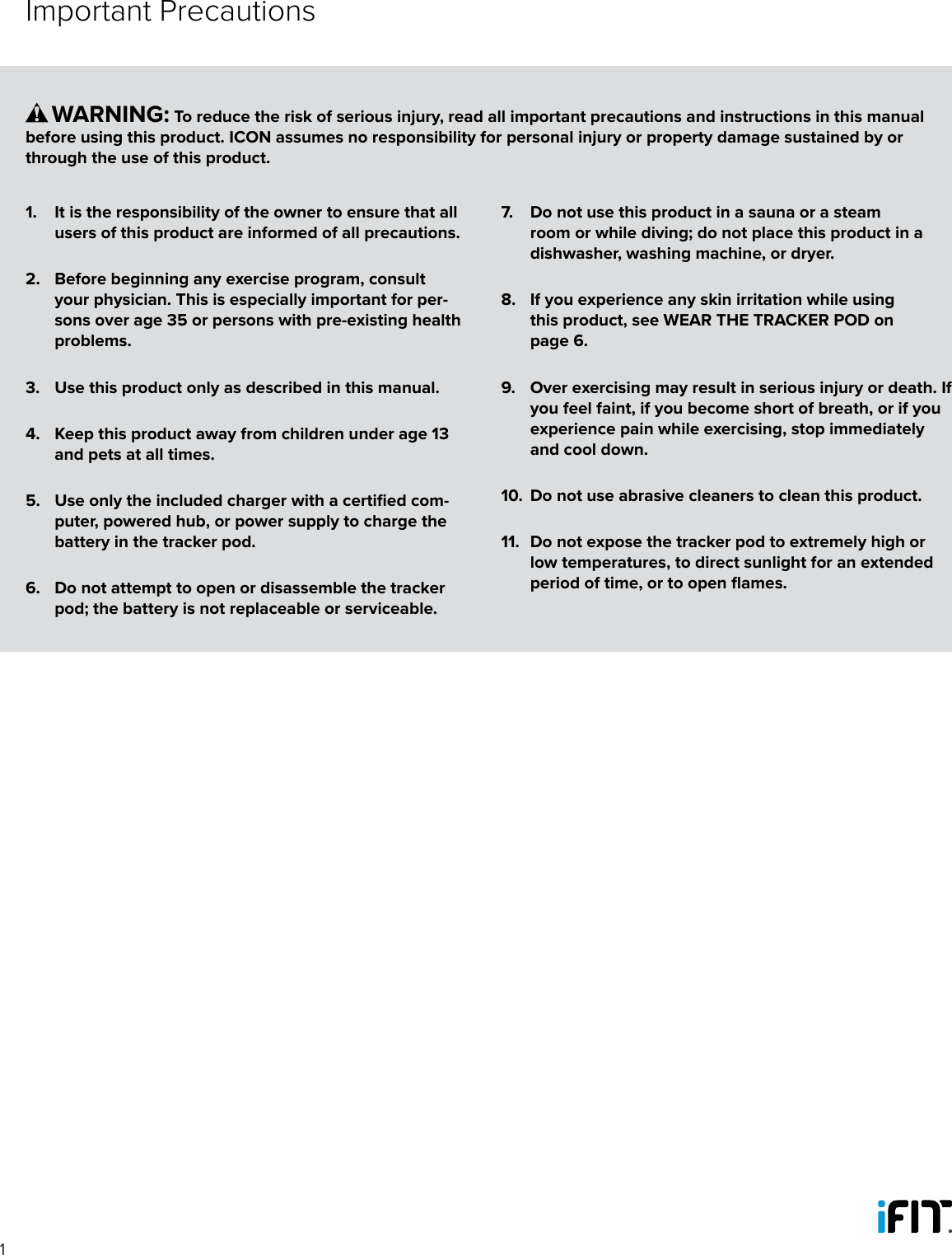 11.  It is the responsibility of the owner to ensure that all users of this product are informed of all precautions. 2.  Before beginning any exercise program, consult your physician. This is especially important for per-sons over age 35 or persons with pre-existing health problems. 3.  Use this product only as described in this manual.4.  Keep this product away from children under age 13 and pets at all times.5.  Use only the included charger with a certified com-puter, powered hub, or power supply to charge the battery in the tracker pod.6.  Do not attempt to open or disassemble the tracker pod; the battery is not replaceable or serviceable.7.  Do not use this product in a sauna or a steam room or while diving; do not place this product in a dishwasher, washing machine, or dryer.8.  If you experience any skin irritation while using this product, see WEAR THE TRACKER POD on page 6.9.  Over exercising may result in serious injury or death. If you feel faint, if you become short of breath, or if you experience pain while exercising, stop immediately and cool down.10.  Do not use abrasive cleaners to clean this product.11.  Do not expose the tracker pod to extremely high or low temperatures, to direct sunlight for an extended period of time, or to open flames.      WARNING: To reduce the risk of serious injury, read all important precautions and instructions in this manual before using this product. ICON assumes no responsibility for personal injury or property damage sustained by or through the use of this product.Important Precautions