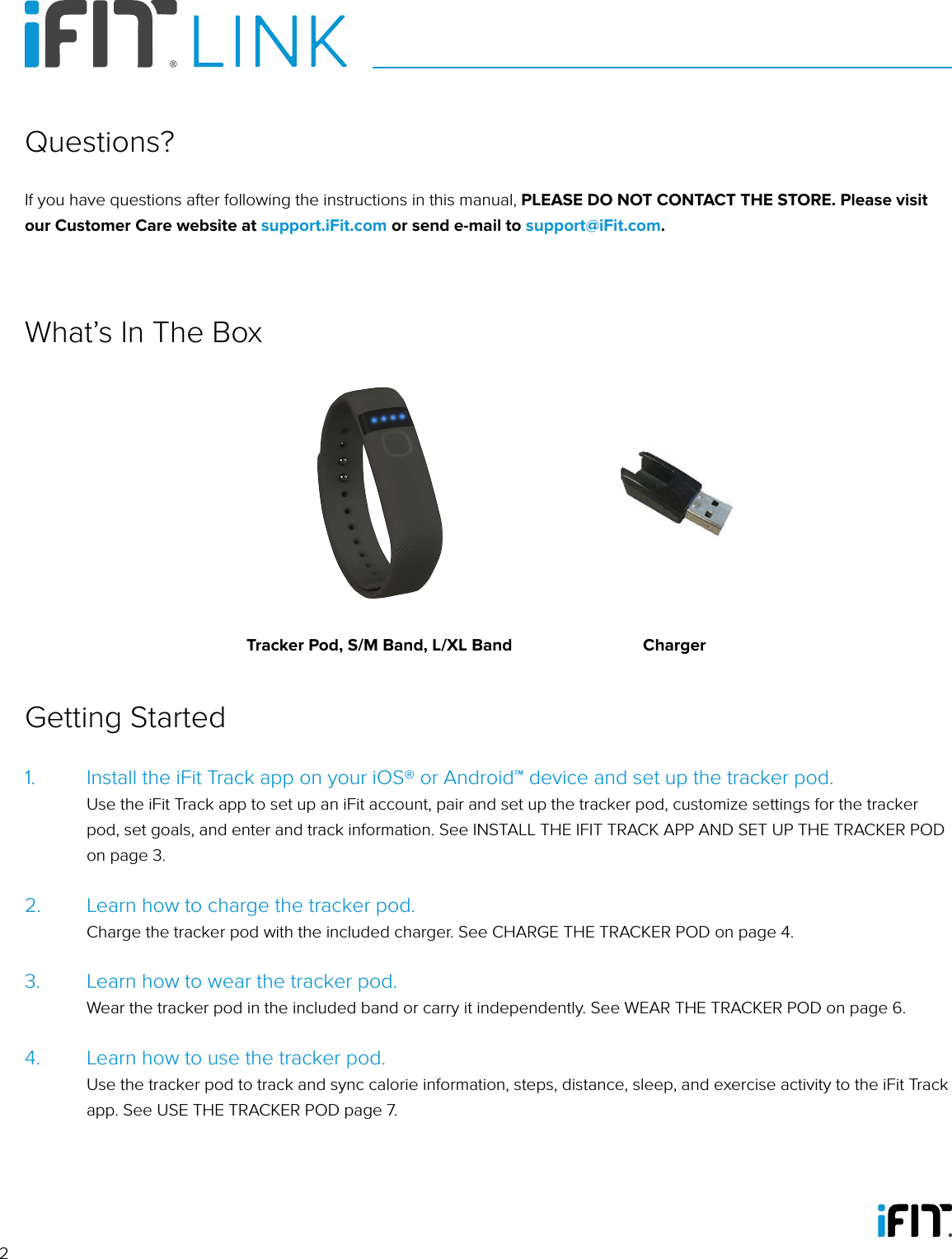 21.   Install the iFit Track app on your iOS® or Android™ device and set up the tracker pod.   Use the iFit Track app to set up an iFit account, pair and set up the tracker pod, customize settings for the tracker pod, set goals, and enter and track information. See INSTALL THE IFIT TRACK APP AND SET UP THE TRACKER POD on page 3.2.   Learn how to charge the tracker pod.    Charge the tracker pod with the included charger. See CHARGE THE TRACKER POD on page 4.3.   Learn how to wear the tracker pod.    Wear the tracker pod in the included band or carry it independently. See WEAR THE TRACKER POD on page 6.4.   Learn how to use the tracker pod.    Use the tracker pod to track and sync calorie information, steps, distance, sleep, and exercise activity to the iFit Track app. See USE THE TRACKER POD page 7.Getting StartedIf you have questions after following the instructions in this manual, PLEASE DO NOT CONTACT THE STORE. Please visit our Customer Care website at support.iFit.com or send e-mail to support@iFit.com.Questions?What’s In The BoxTracker Pod, S/M Band, L/XL Band Charger