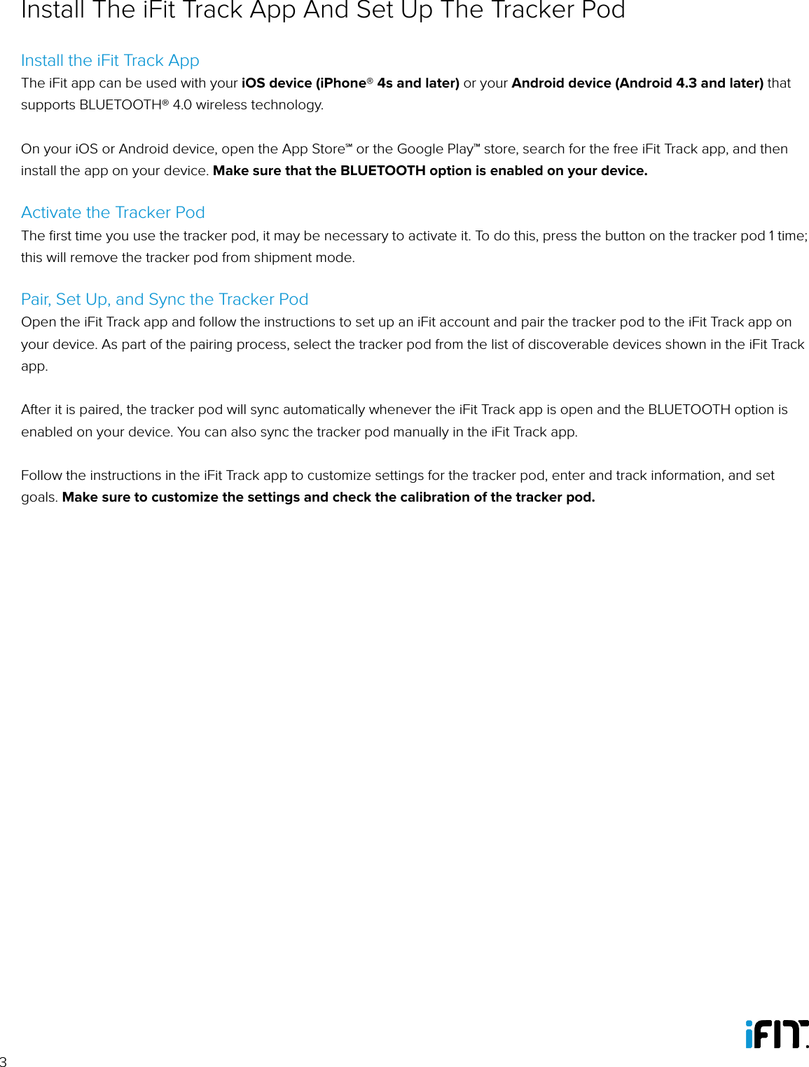 3Install the iFit Track AppThe iFit app can be used with your iOS device (iPhone® 4s and later) or your Android device (Android 4.3 and later) that supports BLUETOOTH® 4.0 wireless technology.On your iOS or Android device, open the App Store℠ or the Google Play™ store, search for the free iFit Track app, and then install the app on your device. Make sure that the BLUETOOTH option is enabled on your device. Activate the Tracker PodThe ﬁrst time you use the tracker pod, it may be necessary to activate it. To do this, press the button on the tracker pod 1 time; this will remove the tracker pod from shipment mode.Pair, Set Up, and Sync the Tracker PodOpen the iFit Track app and follow the instructions to set up an iFit account and pair the tracker pod to the iFit Track app on your device. As part of the pairing process, select the tracker pod from the list of discoverable devices shown in the iFit Track app. After it is paired, the tracker pod will sync automatically whenever the iFit Track app is open and the BLUETOOTH option is enabled on your device. You can also sync the tracker pod manually in the iFit Track app.Follow the instructions in the iFit Track app to customize settings for the tracker pod, enter and track information, and set goals. Make sure to customize the settings and check the calibration of the tracker pod.Install The iFit Track App And Set Up The Tracker Pod