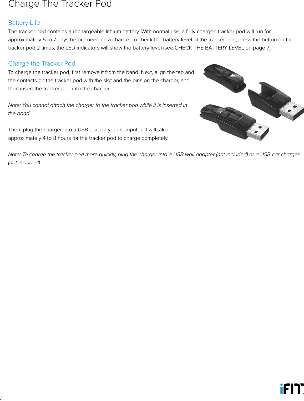 4Battery LifeThe tracker pod contains a rechargeable lithium battery. With normal use, a fully charged tracker pod will run for approximately 5 to 7 days before needing a charge. To check the battery level of the tracker pod, press the button on the tracker pod 2 times; the LED indicators will show the battery level (see CHECK THE BATTERY LEVEL on page 7). Charge the Tracker PodTo charge the tracker pod, ﬁrst remove it from the band. Next, align the tab and the contacts on the tracker pod with the slot and the pins on the charger, and then insert the tracker pod into the charger. Note: You cannot attach the charger to the tracker pod while it is inserted in the band.Then, plug the charger into a USB port on your computer. It will take approximately 4 to 8 hours for the tracker pod to charge completely. Note: To charge the tracker pod more quickly, plug the charger into a USB wall adapter (not included) or a USB car charger (not included).Charge The Tracker Pod