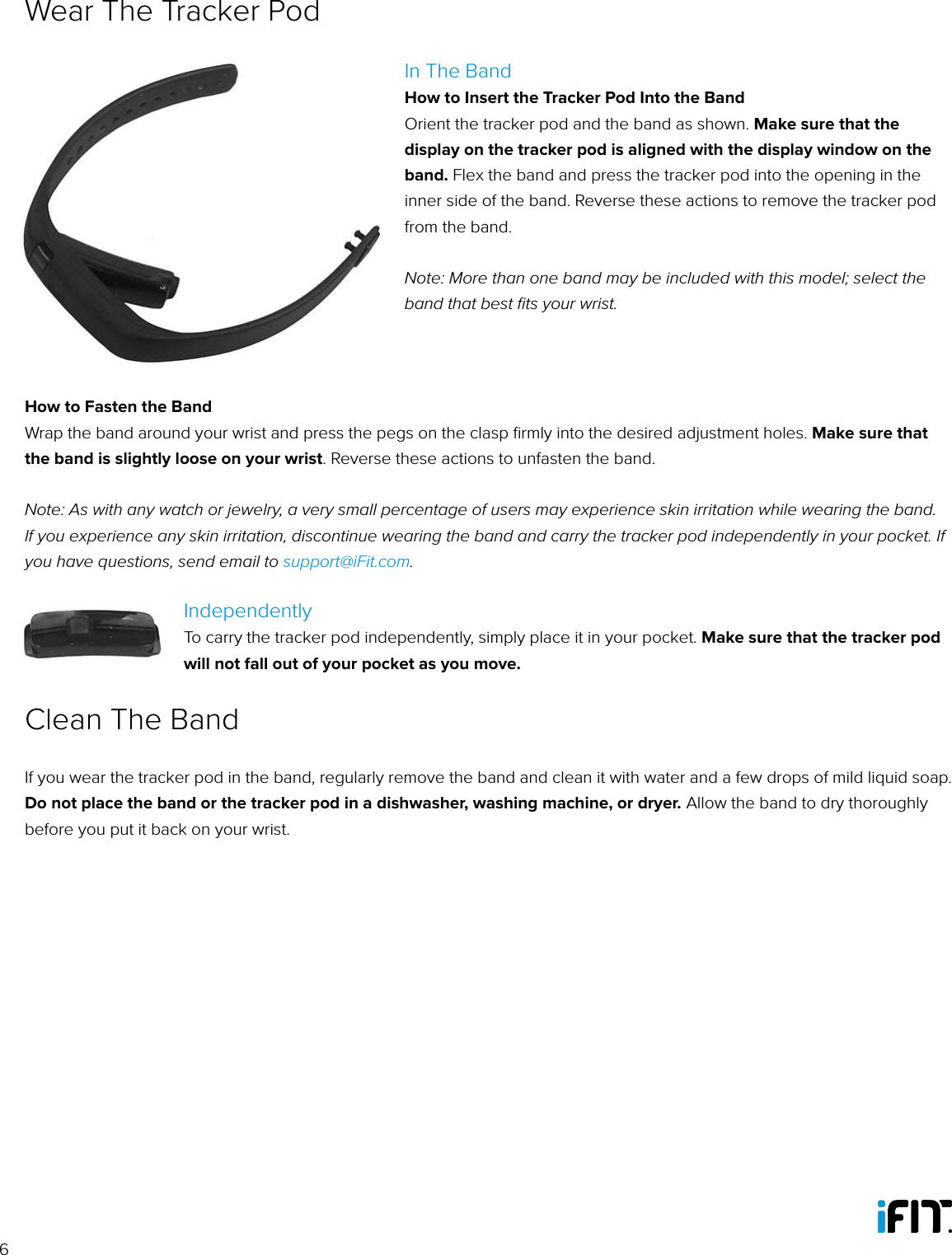 6In The BandHow to Insert the Tracker Pod Into the BandOrient the tracker pod and the band as shown. Make sure that the display on the tracker pod is aligned with the display window on the band. Flex the band and press the tracker pod into the opening in the inner side of the band. Reverse these actions to remove the tracker pod from the band. Note: More than one band may be included with this model; select the band that best ﬁts your wrist.How to Fasten the BandWrap the band around your wrist and press the pegs on the clasp ﬁrmly into the desired adjustment holes. Make sure that the band is slightly loose on your wrist. Reverse these actions to unfasten the band.Note: As with any watch or jewelry, a very small percentage of users may experience skin irritation while wearing the band. If you experience any skin irritation, discontinue wearing the band and carry the tracker pod independently in your pocket. If you have questions, send email to support@iFit.com.IndependentlyTo carry the tracker pod independently, simply place it in your pocket. Make sure that the tracker pod will not fall out of your pocket as you move.Wear The Tracker PodIf you wear the tracker pod in the band, regularly remove the band and clean it with water and a few drops of mild liquid soap. Do not place the band or the tracker pod in a dishwasher, washing machine, or dryer. Allow the band to dry thoroughly before you put it back on your wrist. Clean The Band