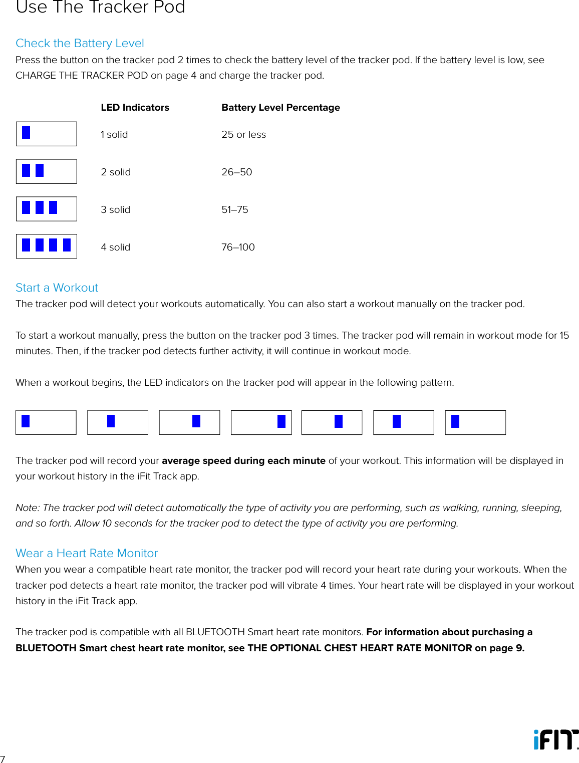 7Use The Tracker PodCheck the Battery LevelPress the button on the tracker pod 2 times to check the battery level of the tracker pod. If the battery level is low, see CHARGE THE TRACKER POD on page 4 and charge the tracker pod.LED Indicators Battery Level PercentageBattery LevelGoal AchievedWorkoutMove TimeBattery Level at Zero Percent When Plugged into Charger1 solid 25 or lessBattery LevelGoal AchievedWorkoutMove TimeBattery Level at Zero Percent When Plugged into Charger2 solid 26–50Battery LevelGoal AchievedWorkoutMove TimeBattery Level at Zero Percent When Plugged into Charger3 solid 51–75Battery LevelGoal AchievedWorkoutMove TimeBattery Level at Zero Percent When Plugged into Charger4 solid 76–100Start a WorkoutThe tracker pod will detect your workouts automatically. You can also start a workout manually on the tracker pod.To start a workout manually, press the button on the tracker pod 3 times. The tracker pod will remain in workout mode for 15 minutes. Then, if the tracker pod detects further activity, it will continue in workout mode.When a workout begins, the LED indicators on the tracker pod will appear in the following pattern. The tracker pod will record your average speed during each minute of your workout. This information will be displayed in your workout history in the iFit Track app.Note: The tracker pod will detect automatically the type of activity you are performing, such as walking, running, sleeping, and so forth. Allow 10 seconds for the tracker pod to detect the type of activity you are performing.Wear a Heart Rate MonitorWhen you wear a compatible heart rate monitor, the tracker pod will record your heart rate during your workouts. When the tracker pod detects a heart rate monitor, the tracker pod will vibrate 4 times. Your heart rate will be displayed in your workout history in the iFit Track app.The tracker pod is compatible with all BLUETOOTH Smart heart rate monitors. For information about purchasing a BLUETOOTH Smart chest heart rate monitor, see THE OPTIONAL CHEST HEART RATE MONITOR on page 9. Battery LevelGoal AchievedWorkoutMove TimeBattery Level at Zero Percent When Plugged into Charger