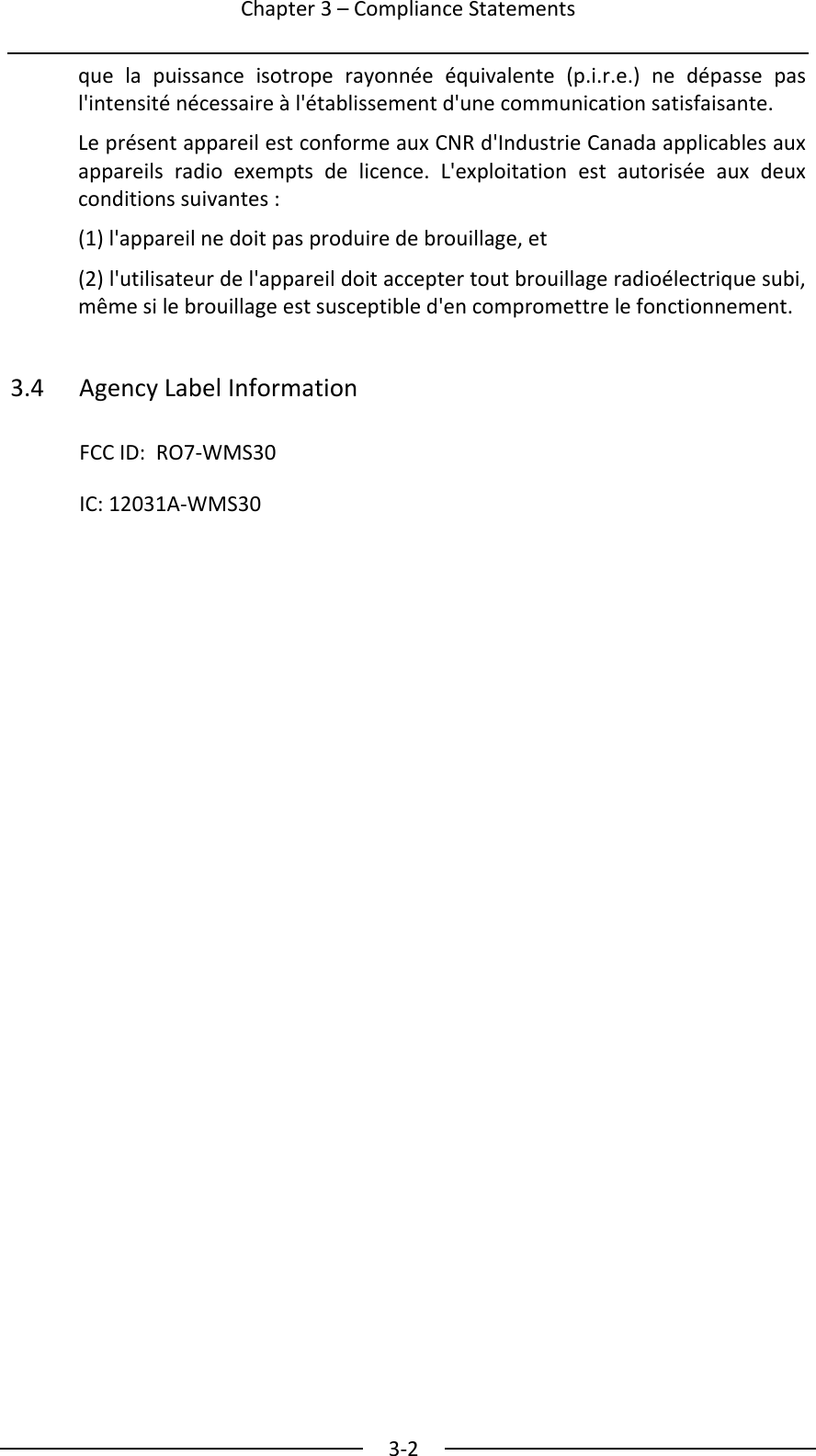  Chapter3&ndash;ComplianceStatements3‐2quelapuissanceisotroperayonn&eacute;e&eacute;quivalente(p.i.r.e.)ned&eacute;passepasl'intensit&eacute;n&eacute;cessaire&agrave;l'&eacute;tablissementd'unecommunicationsatisfaisante.Lepr&eacute;sentappareilestconformeauxCNRd'IndustrieCanadaapplicablesauxappareilsradioexemptsdelicence.L'exploitationestautoris&eacute;eauxdeuxconditionssuivantes:(1)l'appareilnedoitpasproduiredebrouillage,et(2)l'utilisateurdel'appareildoitacceptertoutbrouillageradio&eacute;lectriquesubi,m&ecirc;mesilebrouillageestsusceptibled'encompromettrelefonctionnement.3.4AgencyLabelInformationFCCID:RO7‐WMS30IC:12031A‐WMS30