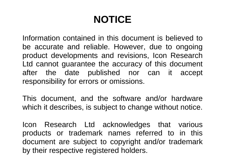                      NOTICE  Information contained in this document is believed to be accurate and reliable. However, due to ongoing product developments and revisions, Icon Research Ltd cannot guarantee the accuracy of this document after the date published nor can it accept responsibility for errors or omissions.  This document, and the software and/or hardware which it describes, is subject to change without notice.  Icon Research Ltd acknowledges that various products or trademark names referred to in this document are subject to copyright and/or trademark by their respective registered holders. 