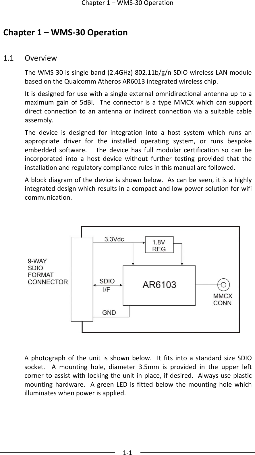  Chapter1&ndash;WMS‐30Operation1‐1Chapter1&ndash;WMS‐30Operation 1.1 OverviewTheWMS‐30issingleband(2.4GHz)802.11b/g/nSDIOwirelessLANmodulebasedontheQualcommAtherosAR6013integratedwirelesschip.Itisdesignedforusewithasingleexternalomnidirectionalantennauptoamaximumgainof5dBi.TheconnectorisatypeMMCXwhichcansupportdirectconnectiontoanantennaorindirectconnectionviaasuitablecableassembly.Thedeviceisdesignedforintegrationintoahostsystemwhichrunsanappropriatedriverfortheinstalledoperatingsystem,orrunsbespokeembeddedsoftware.Thedevicehasfullmodularcertificationsocanbeincorporatedintoahostdevicewithoutfurthertestingprovidedthattheinstallationandregulatorycompliancerulesinthismanualarefollowed.Ablockdiagramofthedeviceisshownbelow.Ascanbeseen,itisahighlyintegrateddesignwhichresultsinacompactandlowpowersolutionforwificommunication.Aphotographoftheunitisshownbelow.ItfitsintoastandardsizeSDIOsocket.Amountinghole,diameter3.5mmisprovidedintheupperleftcornertoassistwithlockingtheunitinplace,ifdesired.Alwaysuseplasticmountinghardware.AgreenLEDisfittedbelowthemountingholewhichilluminateswhenpowerisapplied.   