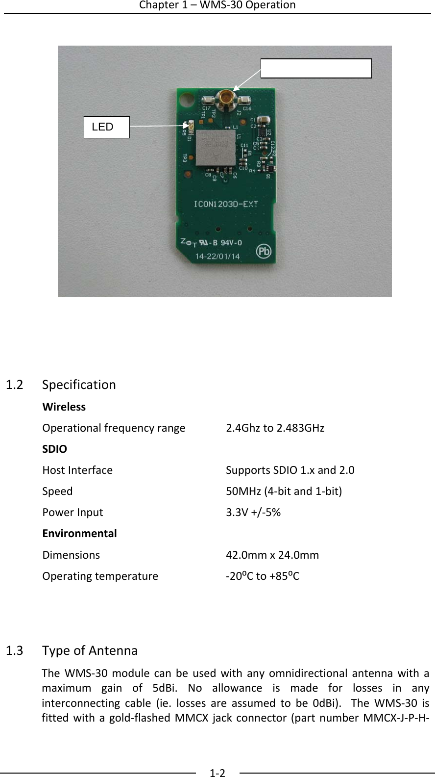  Chapter1&ndash;WMS‐30Operation1‐2                  1.2 SpecificationWirelessOperationalfrequencyrange 2.4Ghzto2.483GHzSDIOHostInterfaceSupportsSDIO1.xand2.0Speed50MHz(4‐bitand1‐bit)PowerInput3.3V+/‐5%EnvironmentalDimensions42.0mmx24.0mmOperatingtemperature ‐20⁰Cto+85⁰C1.3TypeofAntennaTheWMS‐30modulecanbeusedwithanyomnidirectionalantennawithamaximumgainof5dBi.Noallowanceismadeforlossesinanyinterconnectingcable(ie.lossesareassumedtobe0dBi).TheWMS‐30isfittedwithagold‐flashedMMCXjackconnector(partnumberMMCX‐J‐P‐H‐LED 