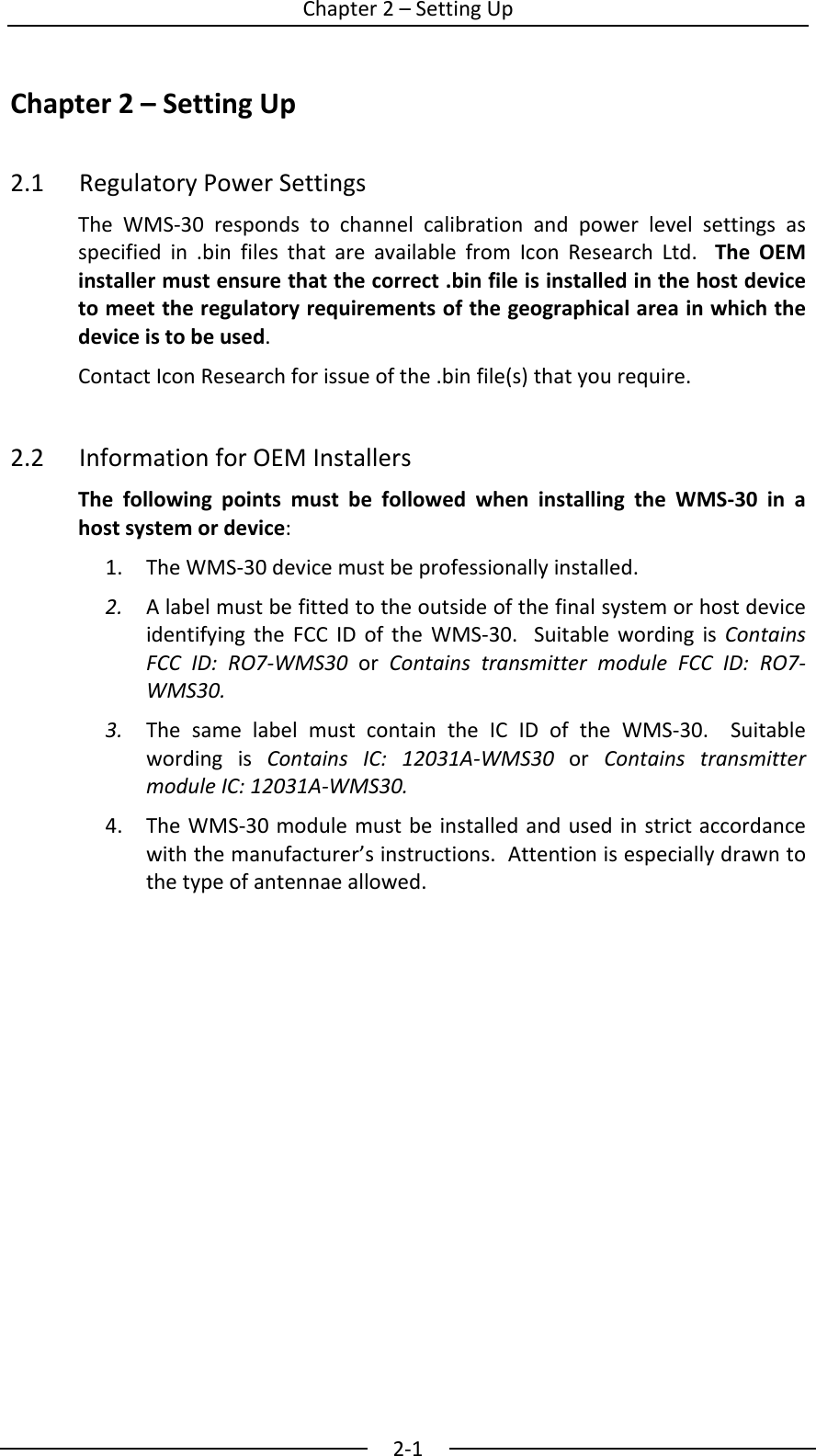  Chapter2&ndash;SettingUp2‐1Chapter2&ndash;SettingUp2.1RegulatoryPowerSettingsTheWMS‐30respondstochannelcalibrationandpowerlevelsettingsasspecifiedin.binfilesthatareavailablefromIconResearchLtd.TheOEMinstallermustensurethatthecorrect.binfileisinstalledinthehostdevicetomeettheregulatoryrequirementsofthegeographicalareainwhichthedeviceistobeused.ContactIconResearchforissueofthe.binfile(s)thatyourequire.2.2InformationforOEMInstallersThefollowingpointsmustbefollowedwheninstallingtheWMS‐30inahostsystemordevice:1. TheWMS‐30devicemustbeprofessionallyinstalled.2. AlabelmustbefittedtotheoutsideofthefinalsystemorhostdeviceidentifyingtheFCCIDoftheWMS‐30.SuitablewordingisContainsFCCID:RO7‐WMS30orContainstransmittermoduleFCCID:RO7‐WMS30.3. ThesamelabelmustcontaintheICIDoftheWMS‐30.SuitablewordingisContainsIC:12031A‐WMS30orContainstransmittermoduleIC:12031A‐WMS30.4. TheWMS‐30modulemustbeinstalledandusedinstrictaccordancewiththemanufacturer&rsquo;sinstructions.Attentionisespeciallydrawntothetypeofantennaeallowed.