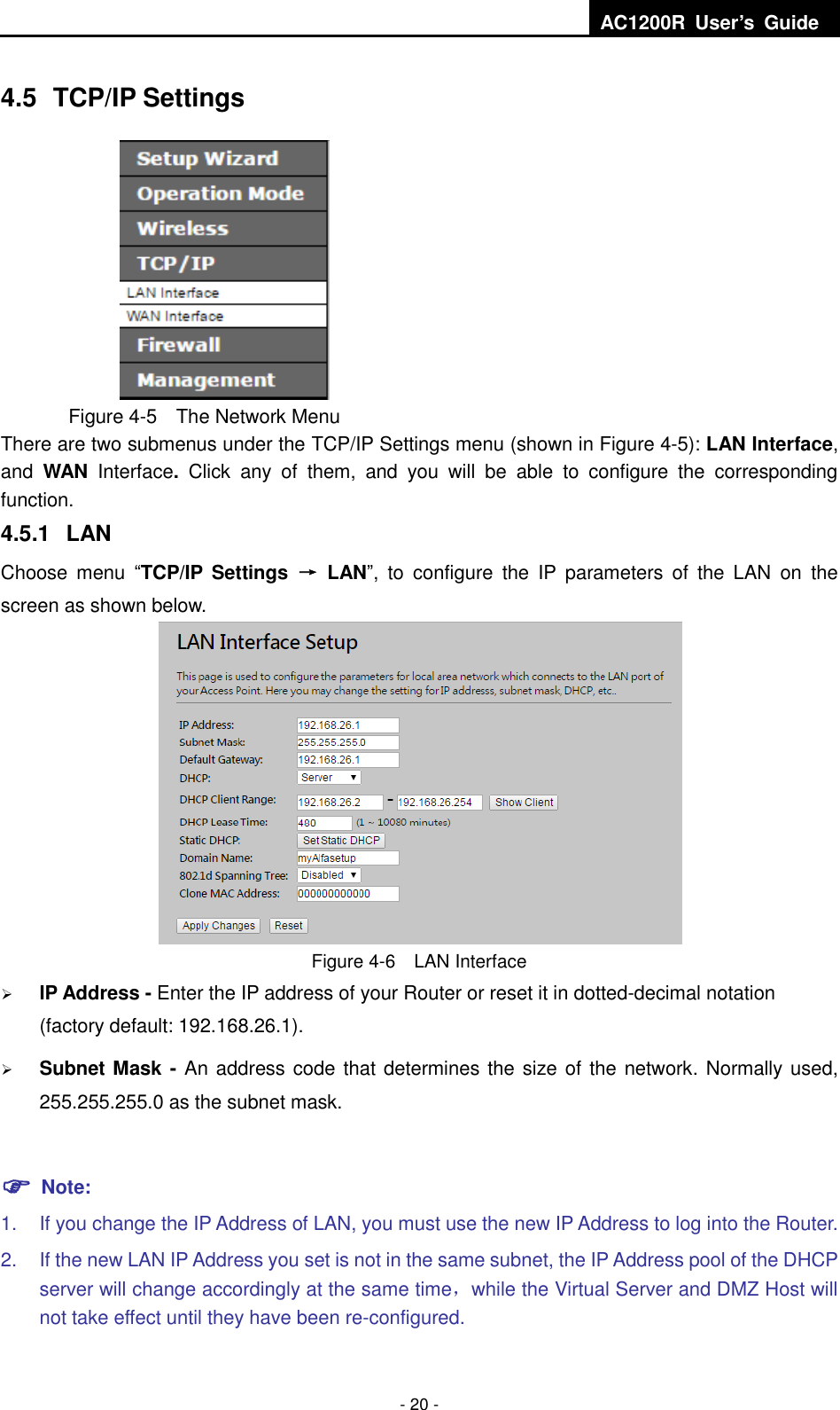  AC1200R  User’s  Guide  - 20 - 4.5  TCP/IP Settings  Figure 4-5  The Network Menu There are two submenus under the TCP/IP Settings menu (shown in Figure 4-5): LAN Interface, and  WAN  Interface.  Click  any  of  them,  and  you  will  be  able  to  configure  the  corresponding function.   4.5.1  LAN Choose  menu  “TCP/IP Settings  →  LAN”,  to  configure  the  IP  parameters  of  the  LAN  on  the screen as shown below.  Figure 4-6  LAN Interface  IP Address - Enter the IP address of your Router or reset it in dotted-decimal notation (factory default: 192.168.26.1).  Subnet Mask - An address code that determines the size of the network. Normally used, 255.255.255.0 as the subnet mask.     Note: 1.  If you change the IP Address of LAN, you must use the new IP Address to log into the Router.   2.  If the new LAN IP Address you set is not in the same subnet, the IP Address pool of the DHCP server will change accordingly at the same time，while the Virtual Server and DMZ Host will not take effect until they have been re-configured. 