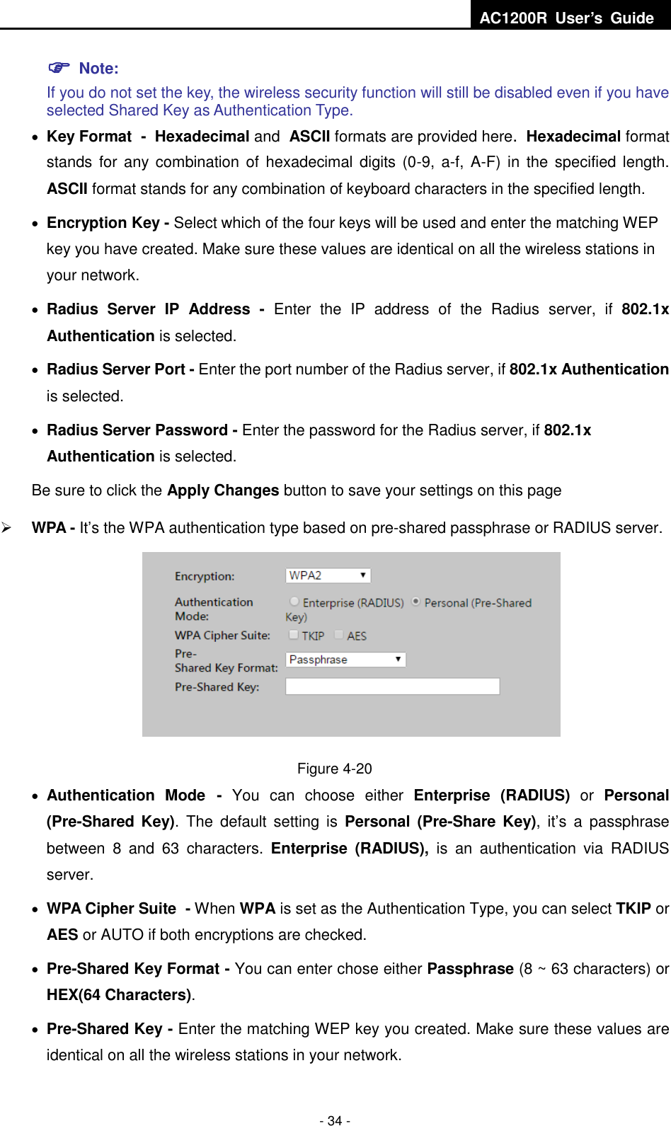  AC1200R  User’s  Guide  - 34 -  Note:   If you do not set the key, the wireless security function will still be disabled even if you have selected Shared Key as Authentication Type.    Key Format - Hexadecimal and ASCII formats are provided here. Hexadecimal format stands for  any combination of hexadecimal digits (0-9,  a-f,  A-F)  in  the specified length. ASCII format stands for any combination of keyboard characters in the specified length.    Encryption Key - Select which of the four keys will be used and enter the matching WEP key you have created. Make sure these values are identical on all the wireless stations in your network.    Radius  Server  IP  Address  -  Enter  the  IP  address  of  the  Radius  server,  if  802.1x Authentication is selected.  Radius Server Port - Enter the port number of the Radius server, if 802.1x Authentication is selected.  Radius Server Password - Enter the password for the Radius server, if 802.1x Authentication is selected. Be sure to click the Apply Changes button to save your settings on this page  WPA - It’s the WPA authentication type based on pre-shared passphrase or RADIUS server.    Figure 4-20  Authentication  Mode -  You  can  choose  either  Enterprise  (RADIUS) or Personal (Pre-Shared  Key).  The  default  setting  is  Personal  (Pre-Share  Key),  it’s  a  passphrase between  8  and  63  characters.  Enterprise  (RADIUS),  is  an  authentication  via  RADIUS server.  WPA Cipher Suite - When WPA is set as the Authentication Type, you can select TKIP or AES or AUTO if both encryptions are checked.  Pre-Shared Key Format - You can enter chose either Passphrase (8 ~ 63 characters) or HEX(64 Characters).      Pre-Shared Key - Enter the matching WEP key you created. Make sure these values are identical on all the wireless stations in your network. 