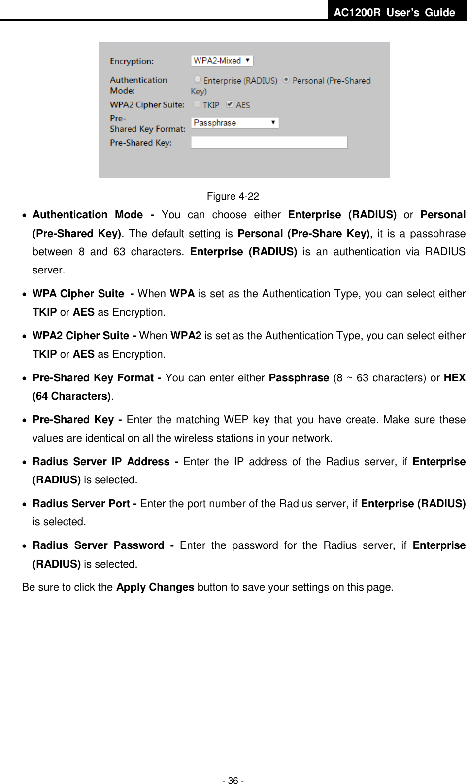  AC1200R  User’s  Guide  - 36 -  Figure 4-22  Authentication  Mode -  You  can  choose  either  Enterprise  (RADIUS)  or  Personal (Pre-Shared Key). The default setting is Personal (Pre-Share Key), it is a passphrase between  8  and  63  characters.  Enterprise  (RADIUS)  is  an  authentication  via  RADIUS server.  WPA Cipher Suite - When WPA is set as the Authentication Type, you can select either TKIP or AES as Encryption.  WPA2 Cipher Suite - When WPA2 is set as the Authentication Type, you can select either TKIP or AES as Encryption.  Pre-Shared Key Format - You can enter either Passphrase (8 ~ 63 characters) or HEX (64 Characters).      Pre-Shared Key - Enter the matching WEP key that you have create. Make sure these values are identical on all the wireless stations in your network.  Radius Server  IP  Address -  Enter  the  IP  address  of  the  Radius  server,  if  Enterprise (RADIUS) is selected.  Radius Server Port - Enter the port number of the Radius server, if Enterprise (RADIUS) is selected.  Radius  Server  Password  -  Enter  the  password  for  the  Radius  server,  if  Enterprise (RADIUS) is selected. Be sure to click the Apply Changes button to save your settings on this page.      