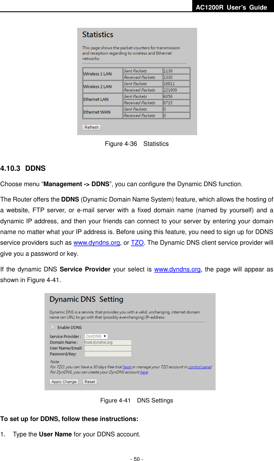  AC1200R  User’s  Guide  - 50 -  Figure 4-36  Statistics   4.10.3   DDNS Choose menu “Management -&gt; DDNS”, you can configure the Dynamic DNS function.   The Router offers the DDNS (Dynamic Domain Name System) feature, which allows the hosting of a website, FTP server, or e-mail server with  a  fixed  domain name (named by  yourself)  and  a dynamic IP address, and then your friends can connect to your server by entering your domain name no matter what your IP address is. Before using this feature, you need to sign up for DDNS service providers such as www.dyndns.org, or TZO. The Dynamic DNS client service provider will give you a password or key. If the dynamic DNS Service Provider your select is www.dyndns.org, the page will appear as shown in Figure 4-41.         Figure 4-41    DNS Settings To set up for DDNS, follow these instructions: 1.  Type the User Name for your DDNS account.   