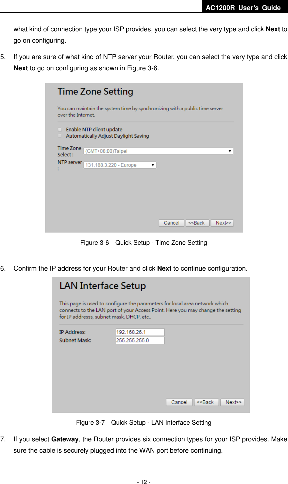  AC1200R  User’s  Guide  - 12 - what kind of connection type your ISP provides, you can select the very type and click Next to go on configuring. 5.  If you are sure of what kind of NTP server your Router, you can select the very type and click Next to go on configuring as shown in Figure 3-6.  Figure 3-6    Quick Setup - Time Zone Setting  6.  Confirm the IP address for your Router and click Next to continue configuration.  Figure 3-7    Quick Setup - LAN Interface Setting 7.  If you select Gateway, the Router provides six connection types for your ISP provides. Make sure the cable is securely plugged into the WAN port before continuing. 