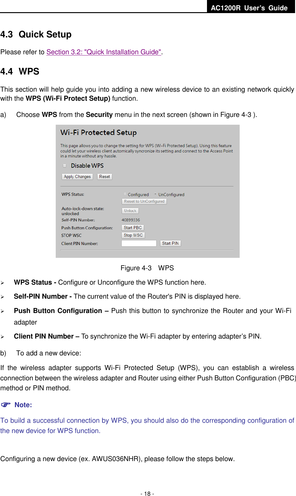  AC1200R  User’s  Guide  - 18 - 4.3  Quick Setup Please refer to Section 3.2: &quot;Quick Installation Guide&quot;. 4.4  WPS This section will help guide you into adding a new wireless device to an existing network quickly with the WPS (Wi-Fi Protect Setup) function.   a)  Choose WPS from the Security menu in the next screen (shown in Figure 4-3 ).    Figure 4-3    WPS  WPS Status - Configure or Unconfigure the WPS function here.    Self-PIN Number - The current value of the Router&apos;s PIN is displayed here.    Push Button Configuration – Push this button to synchronize the Router and your Wi-Fi adapter    Client PIN Number – To synchronize the Wi-Fi adapter by entering adapter’s PIN.   b)  To add a new device: If  the  wireless  adapter  supports  Wi-Fi  Protected  Setup  (WPS),  you  can  establish  a  wireless connection between the wireless adapter and Router using either Push Button Configuration (PBC) method or PIN method.  Note: To build a successful connection by WPS, you should also do the corresponding configuration of the new device for WPS function.  Configuring a new device (ex. AWUS036NHR), please follow the steps below. 