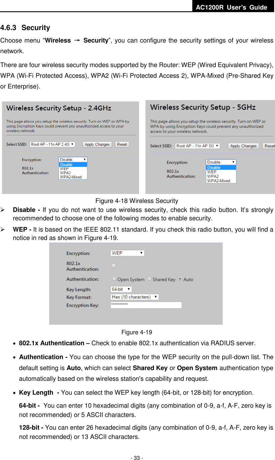  AC1200R  User’s  Guide  - 33 - 4.6.3  Security Choose menu “Wireless  →  Security”, you can configure the security settings of your wireless network. There are four wireless security modes supported by the Router: WEP (Wired Equivalent Privacy), WPA (Wi-Fi Protected Access), WPA2 (Wi-Fi Protected Access 2), WPA-Mixed (Pre-Shared Key or Enterprise). Figure 4-18 Wireless Security  Disable - If you do not want to use wireless security, check this radio button. It’s strongly recommended to choose one of the following modes to enable security.  WEP - It is based on the IEEE 802.11 standard. If you check this radio button, you will find a notice in red as shown in Figure 4-19.    Figure 4-19  802.1x Authentication – Check to enable 802.1x authentication via RADIUS server.    Authentication - You can choose the type for the WEP security on the pull-down list. The default setting is Auto, which can select Shared Key or Open System authentication type automatically based on the wireless station&apos;s capability and request.  Key Length - You can select the WEP key length (64-bit, or 128-bit) for encryption.   64-bit - You can enter 10 hexadecimal digits (any combination of 0-9, a-f, A-F, zero key is not recommended) or 5 ASCII characters.   128-bit - You can enter 26 hexadecimal digits (any combination of 0-9, a-f, A-F, zero key is not recommended) or 13 ASCII characters.   