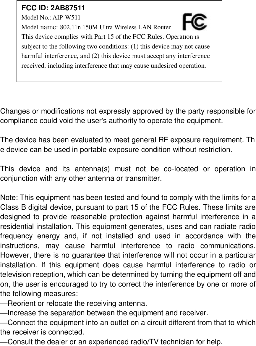              Changes or modifications not expressly approved by the party responsible for compliance could void the user&apos;s authority to operate the equipment.  The device has been evaluated to meet general RF exposure requirement. The device can be used in portable exposure condition without restriction.    This  device  and  its  antenna(s)  must  not  be  co-located  or  operation  in conjunction with any other antenna or transmitter.  Note: This equipment has been tested and found to comply with the limits for a Class B digital device, pursuant to part 15 of the FCC Rules. These limits are designed to provide reasonable  protection against harmful  interference  in  a residential installation. This equipment generates, uses and can radiate radio frequency  energy  and,  if  not  installed  and  used  in  accordance  with  the instructions,  may  cause  harmful  interference  to  radio  communications. However, there is no guarantee that interference will not occur in a particular installation.  If  this  equipment  does  cause  harmful  interference  to  radio  or television reception, which can be determined by turning the equipment off and on, the user is encouraged to try to correct the interference by one or more of the following measures: —Reorient or relocate the receiving antenna. —Increase the separation between the equipment and receiver. —Connect the equipment into an outlet on a circuit different from that to which the receiver is connected. —Consult the dealer or an experienced radio/TV technician for help.  FCC ID: 2AB87511 Model No.: AIP-W511 Model name: 802.11n 150M Ultra Wireless LAN Router This device complies with Part 15 of the FCC Rules. Operation is subject to the following two conditions: (1) this device may not cause harmful interference, and (2) this device must accept any interference received, including interference that may cause undesired operation. 