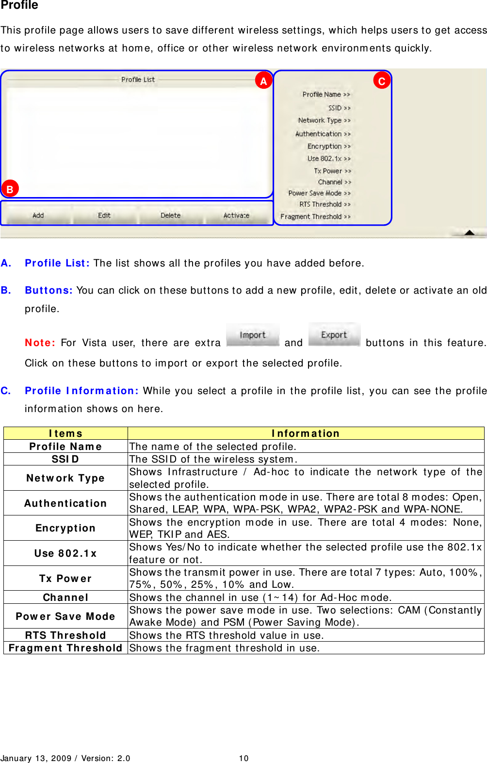 January 13, 2009 /  Ver sion:  2.0 10 Profile This profile page allows users to save different  wireless set tings, which helps users to get  access to wireless net works at hom e, office or ot her wireless net work environm ent s quickly.    A. Pr ofile List : The list  shows all the profiles you have added before. B.  But t ons: You can click on these but tons to add a new profile, edit , delet e or activat e an old profile.  N ot e : For Vist a user, t here are ext ra   and   but tons in this feat ure. Click on t hese butt ons to im port  or export t he select ed profile.   C. Profile I nform at ion: While you select a profile in the profile list, you can see t he profile inform at ion shows on here. I tem s  I nfor m a t ion  Profile  N am e  The nam e of t he selected profile. SSI D  The SSI D of t he wireless syst em . N e tw ork  Type  Shows I nfrast ruct ure /  Ad- hoc t o indicate the network type of t he selected profile. Au t he n t ica tion  Shows t he aut henticat ion m ode in use. There are tot al 8 m odes:  Open, Shared, LEAP, WPA, WPA-PSK, WPA2, WPA2- PSK and WPA- NONE. En cryp t ion  Shows t he encryption m ode in use. There are tot al 4 m odes:  None, WEP, TKI P and AES. Use  8 0 2 .1 x   Shows Yes/ No t o indicate whet her the select ed profile use t he 802.1x feat ure or not . Tx Pow er  Shows t he t ransm it power in use. There are tot al 7 types:  Aut o, 100% , 75% , 50% , 25% , 10%  and Low. Channel  Shows t he channel in use ( 1~ 14)  for Ad- Hoc m ode. Pow er Save M ode  Shows t he power save m ode in use. Two select ions:  CAM ( Constant ly Awake Mode)  and PSM ( Pow er Saving Mode) .   RTS Threshold  Shows t he RTS t hreshold value in use.   Fragm e n t  Threshold Shows t he fragm ent  t hreshold in use.  A B C 