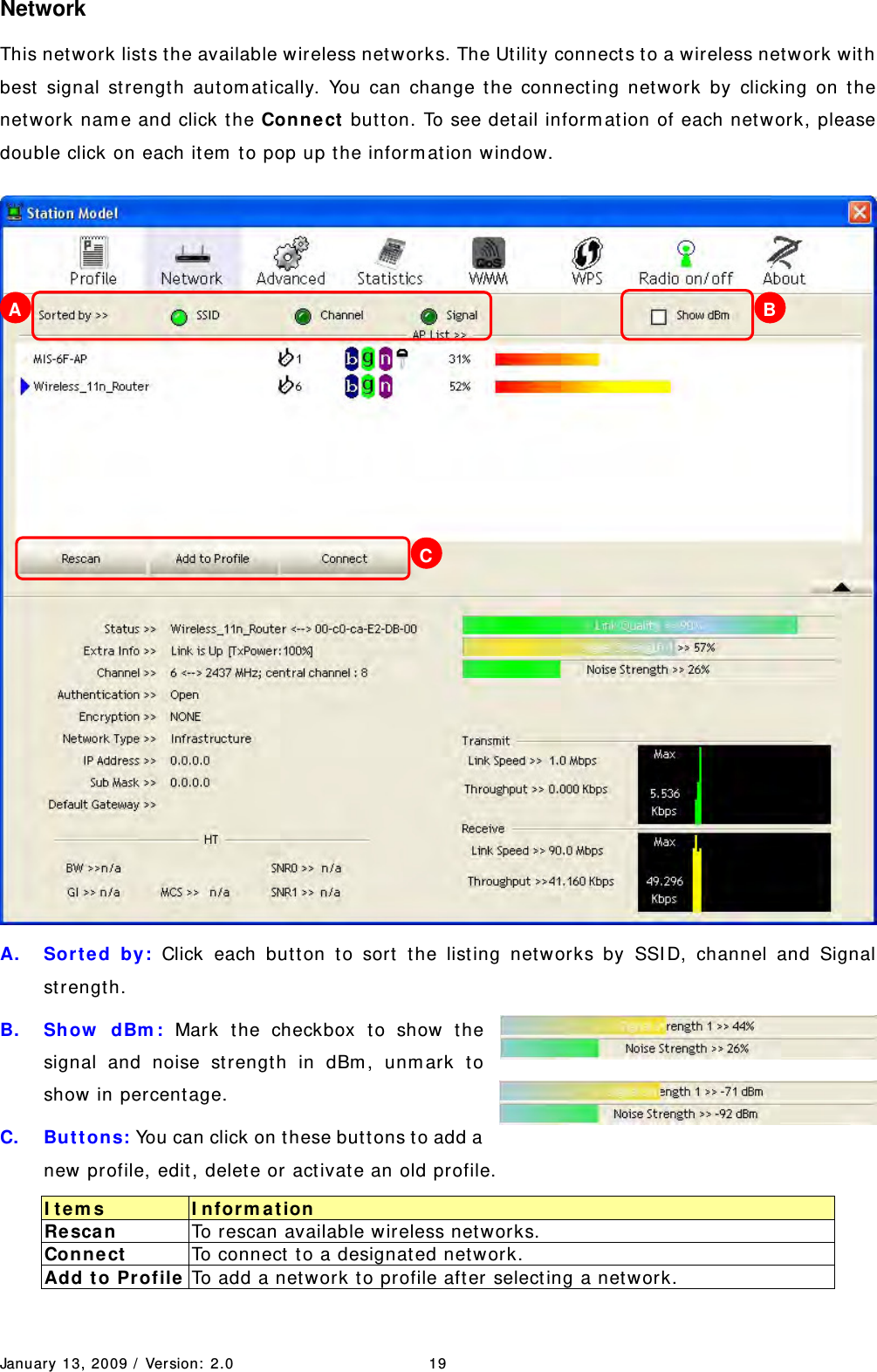 January 13, 2009 /  Ver sion:  2.0 19 Network This network lists the available wireless net w orks. The Ut ilit y connects t o a wireless net w ork with best  signal st rengt h aut om at ically. You can change t he connecting network by clicking on the net work nam e and click t he Con ne ct  butt on. To see detail inform at ion of each network, please double click on each it em  t o pop up t he inform ation w indow.  A. Sort e d by: Click each butt on t o sort t he list ing net w orks by SSI D, channel and Signal st rengt h. B. Show  dBm : Mark t he checkbox t o show the signal and noise st rengt h in dBm , unm ark to show in percentage.   C.  But t ons: You can click on t hese but tons t o add a new profile, edit, delet e or activat e an old profile. I tem s  I n for m a t ion Re sca n   To rescan available wireless net works. Connect   To connect  t o a designat ed net work. Add t o Pr ofile To add a network to profile aft er selecting a net work. A  B C 