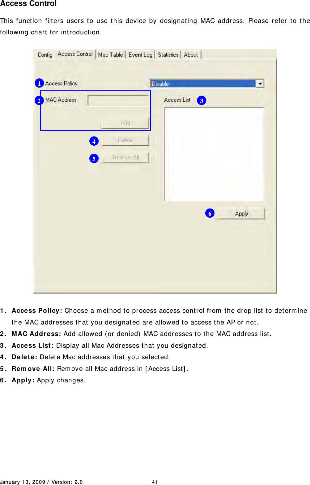 January 13, 2009 /  Ver sion:  2.0 41 Access Control This function filters users t o use this device by designat ing MAC address. Please refer t o the following chart  for int roduct ion.  1 . Access Policy: Choose a m et hod to process access cont rol from  t he drop list  to det erm ine the MAC addresses that  you designat ed are allowed to access t he AP or not . 2 . M AC Addr ess: Add allowed ( or denied)  MAC addresses t o the MAC address list. 3 . Access List : Display all Mac Addresses t hat  you designated. 4 . De le t e: Delet e Mac addresses t hat  you selected. 5 . Rem ove  All: Rem ove all Mac address in [ Access List] . 6 . Apply: Apply changes.        1 2  34 5 6